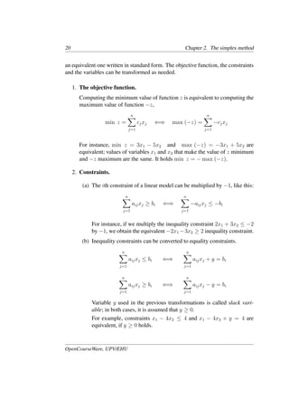 20 Chapter 2. The simplex method
an equivalent one written in standard form. The objective function, the constraints
and the variables can be transformed as needed.
1. The objective function.
Computing the minimum value of function z is equivalent to computing the
maximum value of function −z,
min z =
n
�
j=1
cjxj ⇐⇒ max (−z) =
n
�
j=1
−cjxj
For instance, min z = 3x1 − 5x2 and max (−z) = −3x1 + 5x2 are
equivalent; values of variables x1 and x2 that make the value of z minimum
and −z maximum are the same. It holds min z = − max (−z).
2. Constraints.
(a) The ith constraint of a linear model can be multiplied by −1, like this:
n
�
j=1
aijxj ≥ bi ⇐⇒
n
�
j=1
−aijxj ≤ −bi
For instance, if we multiply the inequality constraint 2x1 + 3x2 ≤ −2
by −1, we obtain the equivalent −2x1 −3x2 ≥ 2 inequality constraint.
(b) Inequality constraints can be converted to equality constraints.
n
�
j=1
aijxj ≤ bi ⇐⇒
n
�
j=1
aijxj + y = bi
n
�
j=1
aijxj ≥ bi ⇐⇒
n
�
j=1
aijxj − y = bi
Variable y used in the previous transformations is called slack vari-
able; in both cases, it is assumed that y ≥ 0.
For example, constraints x1 − 4x2 ≤ 4 and x1 − 4x2 + y = 4 are
equivalent, if y ≥ 0 holds.
OpenCourseWare, UPV/EHU
 