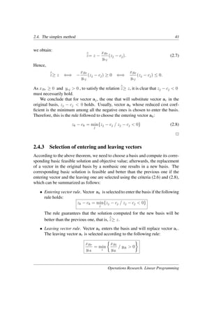 2.4. The simplex method 41
we obtain:
∧
z= z −
xBr
yrj
(zj − cj). (2.7)
Hence,
∧
z≥ z ⇐⇒ −
xBr
yrj
(zj − cj) ≥ 0 ⇐⇒
xBr
yrj
(zj − cj) ≤ 0.
As xBr ≥ 0 and yrj > 0 , to satisfy the relation
∧
z≥ z, it is clear that zj − cj < 0
must necessarily hold.
We conclude that for vector aj, the one that will substitute vector ar in the
original basis, zj − cj < 0 holds. Usually, vector ak whose reduced cost coef-
ﬁcient is the minimum among all the negative ones is chosen to enter the basis.
Therefore, this is the rule followed to choose the entering vector ak:
zk − ck = min
j
{zj − cj / zj − cj < 0} (2.8)
�
2.4.3 Selection of entering and leaving vectors
According to the above theorem, we need to choose a basis and compute its corre-
sponding basic feasible solution and objective value; afterwards, the replacement
of a vector in the original basis by a nonbasic one results in a new basis. The
corresponding basic solution is feasible and better than the previous one if the
entering vector and the leaving one are selected using the criteria (2.6) and (2.8),
which can be summarized as follows:
• Entering vector rule. Vector ak is selected to enter the basis if the following
rule holds:
zk − ck = min
j
{zj − cj / zj − cj < 0}
The rule guarantees that the solution computed for the new basis will be
better than the previous one, that is,
∧
z≥ z.
• Leaving vector rule. Vector ak enters the basis and will replace vector ar.
The leaving vector ar is selected according to the following rule:
xBr
yrk
= min
i
�
xBi
yik
/ yik > 0
�
Operations Research. Linear Programming
 