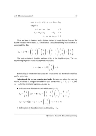 2.4. The simplex method 43
max z = 4x1 + 5x2 + x3 + 0x4 + 0x5
subject to
x1 + x2 + x3 +x4 = 8
x1 + 2x2 − x3 −x5 = 2
x1, x2, x3, x4, x5 ≥ 0
Next, we need to choose a basis; the one formed by extracting the ﬁrst and the
fourth columns out of matrix A, for instance. The corresponding basic solution is
computed like this:
xB = B−1
b =


1 1
1 0


−1 

8
2

 =


0 1
1 −1




8
2

 =


2
6


The basic solution is feasible, and thus it lies in the feasible region. The cor-
responding objective value is computed as follows:
z = cT
BxB = (4, 0)


2
6

 = 8.
Let us analyze whether the basic feasible solution that has thus been computed
can be improved.
Selection of the vector entering the basis. In order to select the entering
vector, we need to compute the reduced cost coefﬁcients z2 − c2, z3 − c3 and
z5 − c5 for the nonbasic vectors a2, a3 and a5.
• Calculation of the reduced cost coefﬁcient z2 − c2.
a2 =


1
2

 ; y2 = B−1
a2 =


0 1
1 −1




1
2

 =


2
−1


z2 − c2 = cT
By2 − c2 = (4, 0)


2
−1

 − 5 = 3 > 0.
• Calculation of the reduced cost coefﬁcient z3 − c3.
Operations Research. Linear Programming
 