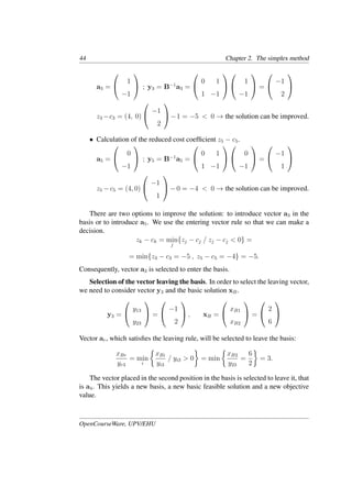 44 Chapter 2. The simplex method
a3 =


1
−1

 ; y3 = B−1
a3 =


0 1
1 −1




1
−1

 =


−1
2


z3 −c3 = (4, 0)


−1
2

−1 = −5 < 0 → the solution can be improved.
• Calculation of the reduced cost coefﬁcient z5 − c5.
a5 =


0
−1

 ; y5 = B−1
a5 =


0 1
1 −1




0
−1

 =


−1
1


z5 −c5 = (4, 0)


−1
1

−0 = −4 < 0 → the solution can be improved.
There are two options to improve the solution: to introduce vector a3 in the
basis or to introduce a5. We use the entering vector rule so that we can make a
decision.
zk − ck = min
j
{zj − cj / zj − cj < 0} =
= min{z3 − c3 = −5 , z5 − c5 = −4} = −5.
Consequently, vector a3 is selected to enter the basis.
Selection of the vector leaving the basis. In order to select the leaving vector,
we need to consider vector y3 and the basic solution xB.
y3 =


y13
y23

 =


−1
2

 , xB =


xB1
xB2

 =


2
6


Vector ar, which satisﬁes the leaving rule, will be selected to leave the basis:
xBr
yr3
= min
i
�
xBi
yi3
/ yi3 > 0
�
= min
�
xB2
y23
=
6
2
�
= 3.
The vector placed in the second position in the basis is selected to leave it, that
is a4. This yields a new basis, a new basic feasible solution and a new objective
value.
OpenCourseWare, UPV/EHU
 