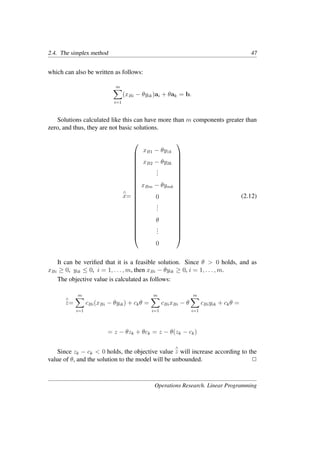 2.4. The simplex method 47
which can also be written as follows:
m
�
i=1
(xBi − θyik)ai + θak = b.
Solutions calculated like this can have more than m components greater than
zero, and thus, they are not basic solutions.
∧
x=























xB1 − θy1k
xB2 − θy2k
.
.
.
xBm − θymk
0
.
.
.
θ
.
.
.
0























(2.12)
It can be veriﬁed that it is a feasible solution. Since θ > 0 holds, and as
xBi ≥ 0, yik ≤ 0, i = 1, . . . , m, then xBi − θyik ≥ 0, i = 1, . . . , m.
The objective value is calculated as follows:
∧
z=
m
�
i=1
cBi(xBi − θyik) + ckθ =
m
�
i=1
cBixBi − θ
m
�
i=1
cBiyik + ckθ =
= z − θzk + θck = z − θ(zk − ck)
Since zk − ck < 0 holds, the objective value
∧
z will increase according to the
value of θ, and the solution to the model will be unbounded. �
Operations Research. Linear Programming
 