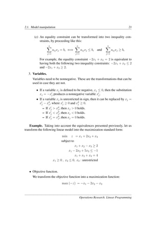 2.1. Model manipulation 21
(c) An equality constraint can be transformed into two inequality con-
straints, by proceeding like this:
n
�
j=1
aijxj = bi ⇐⇒
n
�
j=1
aijxj ≤ bi and
n
�
j=1
aijxj ≥ bi
For example, the equality constraint −2x1 + x2 = 2 is equivalent to
having both the following two inequality constraints: −2x1 + x2 ≤ 2
and −2x1 + x2 ≥ 2.
3. Variables.
Variables need to be nonnegative. These are the transformations that can be
used in case they are not.
• If a variable xj is deﬁned to be negative, xj ≤ 0, then the substitution
xj = −x�
j produces a nonnegative variable x�
j.
• If a variable xj is unrestricted in sign, then it can be replaced by xj =
x�
j − x��
j , where x�
j ≥ 0 and x��
j ≥ 0.
– If x�
j > x��
j , then xj > 0 holds.
– If x�
j < x��
j , then xj < 0 holds.
– If x�
j = x��
j , then xj = 0 holds.
Example. Taking into account the equivalences presented previously, let us
transform the following linear model into the maximization standard form:
min z = x1 + 2x2 + x3
subject to
x1 + x2 − x3 ≥ 2
x1 − 2x2 + 5x3 ≤ −1
x1 + x2 + x3 = 4
x1 ≥ 0 , x2 ≤ 0, x3 : unrestricted
• Objective function.
We transform the objective function into a maximization function:
max (−z) = −x1 − 2x2 − x3
Operations Research. Linear Programming
 