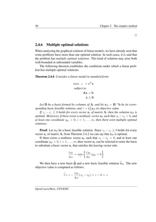 50 Chapter 2. The simplex method
�
2.4.6 Multiple optimal solutions
When analyzing the graphical solution of linear models, we have already seen that
some problems have more than one optimal solution. In such cases, it is said that
the problem has multiple optimal solutions. This kind of solution may arise both
with bounded or unbounded variables.
The following theorem establishes the conditions under which a linear prob-
lem has multiple optimal solutions.
Theorem 2.4.4 Consider a linear model in standard form:
max z = cT
x
subject to
Ax = b
x ≥ 0
Let B be a basis formed by columns of A, and let xB = B−1
b be its corre-
sponding basic feasible solution, and z = cT
BxB its objective value.
If zj − cj ≥ 0 holds for every vector aj of matrix A, then the solution xB is
optimal. Moreover, if there exists a nonbasic vector ak such that zk − ck = 0, and
at least one coordinate yik > 0, i = 1, . . . , m, then there exist multiple optimal
solutions.
Proof. Let xB be a basic feasible solution. Since zj − cj ≥ 0 holds for every
vector aj of matrix A, from Theorem 2.4.2 we can say that xB is optimal.
If there exists a nonbasic vector ak such that zk − ck = 0, and at least one
coordinate yik > 0, i = 1, . . . , m, then vector ak can be selected to enter the basis
to substitute a basic vector ar that satisﬁes the leaving vector rule:
xBr
yrk
= min
i
�
xBi
yik
/yik > 0
�
We then have a new basis
∧
B and a new basic feasible solution
∧
xB. The new
objective value is computed as follows:
∧
z= z −
xBr
yrk
(zk − ck) = z − 0 = z.
OpenCourseWare, UPV/EHU
 