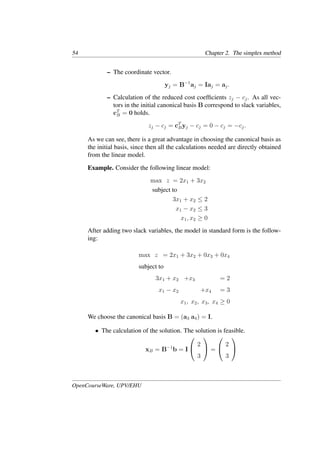 54 Chapter 2. The simplex method
– The coordinate vector.
yj = B−1
aj = Iaj = aj.
– Calculation of the reduced cost coefﬁcients zj − cj. As all vec-
tors in the initial canonical basis B correspond to slack variables,
cT
B = 0 holds.
zj − cj = cT
Byj − cj = 0 − cj = −cj.
As we can see, there is a great advantage in choosing the canonical basis as
the initial basis, since then all the calculations needed are directly obtained
from the linear model.
Example. Consider the following linear model:
max z = 2x1 + 3x2
subject to
3x1 + x2 ≤ 2
x1 − x2 ≤ 3
x1, x2 ≥ 0
After adding two slack variables, the model in standard form is the follow-
ing:
max z = 2x1 + 3x2 + 0x3 + 0x4
subject to
3x1 + x2 +x3 = 2
x1 − x2 +x4 = 3
x1, x2, x3, x4 ≥ 0
We choose the canonical basis B = (a3 a4) = I.
• The calculation of the solution. The solution is feasible.
xB = B−1
b = I


2
3

 =


2
3


OpenCourseWare, UPV/EHU
 