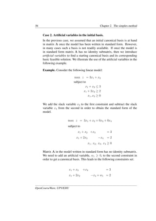 56 Chapter 2. The simplex method
Case 2. Artiﬁcial variables in the initial basis.
In the previous case, we assumed that an initial canonical basis is at hand
in matrix A once the model has been written in standard form. However,
in many cases such a basis is not readily available. If once the model is
in standard form matrix A has no identity submatrix, then we introduce
artiﬁcial variables to ﬁnd a starting canonical basis and its corresponding
basic feasible solution. We illustrate the use of the artiﬁcial variables in the
following example.
Example. Consider the following linear model:
max z = 3x1 + x2
subject to
x1 + x2 ≤ 3
x1 + 2x2 ≥ 2
x1, x2 ≥ 0
We add the slack variable x3 to the ﬁrst constraint and subtract the slack
variable x4 from the second in order to obtain the standard form of the
model.
max z = 3x1 + x2 + 0x3 + 0x4
subject to
x1 + x2 +x3 = 3
x1 + 2x2 −x4 = 2
x1, x2, x3, x4 ≥ 0
Matrix A in the model written in standard form has no identity submatrix.
We need to add an artiﬁcial variable, w1 ≥ 0, to the second constraint in
order to get a canonical basis. This leads to the following constraints set:
x1 + x2 +x3 = 3
x1 + 2x2 −x4 + w1 = 2
OpenCourseWare, UPV/EHU
 
