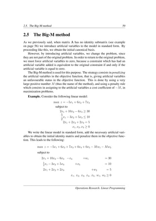 2.5. The Big-M method 59
2.5 The Big-M method
As we previously said, when matrix A has no identity submatrix (see example
on page 56) we introduce artiﬁcial variables to the model in standard form. By
proceeding like this, we obtain the initial canonical basis.
However, by introducing artiﬁcial variables, we change the problem, since
they are not part of the original problem. In order to return to the original problem,
we must force artiﬁcial variables to zero, because a constraint which has had an
artiﬁcial variable added is equivalent to the original constraint if and only if the
artiﬁcial variable is equal to zero.
The Big-M method is used for this purpose. The strategy consists in penalizing
the artiﬁcial variables in the objective function, that is, giving artiﬁcial variables
an unfavourable status in the objective function. This is done by using a very
large positive number M (thus the name of the method), and using a penalty rule
which consists in assigning to the artiﬁcial variables a cost coefﬁcient of −M, in
maximization problems.
Example. Consider the following linear model:
max z = −5x1 + 6x2 + 7x3
subject to
2x1 + 10x2 − 6x3 ≥ 30
5
2
x1 − 3x2 + 5x3 ≤ 10
2x1 + 2x2 + 2x3 = 5
x1, x2, x3 ≥ 0
We write the linear model in standard form, add the necessary artiﬁcial vari-
ables to obtain the initial identity matrix and penalize them in the objective func-
tion. This leads to the following:
max z = −5x1 + 6x2 + 7x3 + 0x4 + 0x5 − Mw1 − Mw2
subject to
2x1 + 10x2 − 6x3 −x4 +w1 = 30
5
2
x1 − 3x2 + 5x3 +x5 = 10
2x1 + 2x2 + 2x3 +w2 = 5
x1, x2, x3, x4, x5, w1, w2 ≥ 0
Operations Research. Linear Programming
 