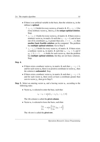 2.6. The simplex algorithm 61
• If there is no artiﬁcial variable in the basis, then the solution xB in the
tableau is optimal.
* zj −cj ≥ 0 holds for every vector aj of matrix A. If zj −cj > 0 for
every nonbasic vector aj, then xB is the unique optimal solution.
Stop.
* zj −cj ≥ 0 holds for every vector aj of matrix A. If there exists a
nonbasic vector ak in matrix A such that zk − ck = 0, and at least
one of its coordinates yik is greater than zero, i = 1, . . . , m, then
another basic feasible solution can be computed. The problem
has multiple optimal solutions. Go to Step 5.
* zj − cj ≥ 0 holds for every vector aj of matrix A. If there exists
a nonbasic vector ak in matrix A such that zk − ck = 0, and if
yik ≤ 0, i = 1, . . . , m holds for such vector ak, then the problem
has multiple optimal solutions, but they are not basic solutions.
Stop.
Step 4.
• If there exists a nonbasic vector aj in matrix A such that zj − cj < 0,
and for such vector aj there is no positive coordinate in vector yj, then
the solution is unbounded. Stop.
• If there exists a nonbasic vector aj in matrix A such that zj − cj < 0,
and for such vector aj there exists at least a coordinate greater than
zero in vector yj, then go to Step 5.
Step 5. Select an entering vector ak and a leaving vector ar, according to the
following rules:
• Vector ak is selected to enter the base, such that:
zk − ck = min
j
{zj − cj/zj − cj ≤ 0}
The kth column is called the pivot column.
• Vector ar is selected to leave the basis, such that:
xBr
yrk
= min
i
�
xBi
yik
/yik > 0
�
The rth row is called the pivot row.
Operations Research. Linear Programming
 