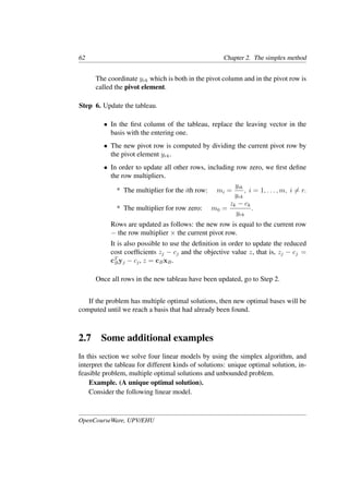 62 Chapter 2. The simplex method
The coordinate yrk which is both in the pivot column and in the pivot row is
called the pivot element.
Step 6. Update the tableau.
• In the ﬁrst column of the tableau, replace the leaving vector in the
basis with the entering one.
• The new pivot row is computed by dividing the current pivot row by
the pivot element yrk.
• In order to update all other rows, including row zero, we ﬁrst deﬁne
the row multipliers.
* The multiplier for the ith row: mi =
yik
yrk
, i = 1, . . . , m, i �= r.
* The multiplier for row zero: m0 =
zk − ck
yrk
.
Rows are updated as follows: the new row is equal to the current row
− the row multiplier × the current pivot row.
It is also possible to use the deﬁnition in order to update the reduced
cost coefﬁcients zj − cj and the objective value z, that is, zj − cj =
cT
Byj − cj, z = cBxB.
Once all rows in the new tableau have been updated, go to Step 2.
If the problem has multiple optimal solutions, then new optimal bases will be
computed until we reach a basis that had already been found.
2.7 Some additional examples
In this section we solve four linear models by using the simplex algorithm, and
interpret the tableau for different kinds of solutions: unique optimal solution, in-
feasible problem, multiple optimal solutions and unbounded problem.
Example. (A unique optimal solution).
Consider the following linear model.
OpenCourseWare, UPV/EHU
 