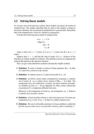 2.2. Solving linear models 23
2.2 Solving linear models
As we have seen in the previous section, linear models can always be written in
standard form. The simplex algorithm that we study in this chapter is design to
maximize; therefore, the maximization standard form is used onwards. Remember
that in the standard form, vector b is deﬁned as nonnegative.
Consider the following linear model in standard form:
max z = cT
x
subject to
Ax = b
x ≥ 0
where x and c are n × 1 vectors, b is an m × 1 vector and A is an m × n
matrix.
Suppose that m < n, and that the rank of matrix A is m. Systems of this
kind have an inﬁnite number of solutions. The problem consists in computing the
solution that optimizes the objective function.
Next, we give some deﬁnitions needed to develop the simplex method.
1. Deﬁnition. If vector x satisﬁes a system of linear equations Ax = b, then
it is said to be a solution to the system.
2. Deﬁnition. A solution vector x, is said to be feasible if x ≥ 0.
3. Deﬁnition. Let B be a basic matrix constituted by extracting m columns
out of matrix A. xB is called a basic solution if BxB = b is hold. The
components of xB are called basic variables. In a basic solution, all nonba-
sic variables are zero, xN = 0 (see Appendix A). Thus, a basic solution has
a maximum of m components different from zero.
Moreover, if all components of vector xB are nonnegative, xB ≥ 0,then it
is called a basic feasible solution.
4. Deﬁnition. A basic feasible solution is said to be degenerate if at least one
component of xB is zero. If xB > 0, then it is called nondegenerate.
5. Deﬁnition. The set of all feasible solutions of a linear problem is called the
feasible region or the convex set of feasible solutions, and it is noted by F.
Operations Research. Linear Programming
 