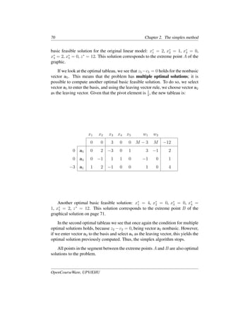 70 Chapter 2. The simplex method
basic feasible solution for the original linear model: x∗
1 = 2, x∗
2 = 1, x∗
3 = 0,
x∗
4 = 2, x∗
5 = 0, z∗
= 12. This solution corresponds to the extreme point A of the
graphic.
If we look at the optimal tableau, we see that z5−c5 = 0 holds for the nonbasic
vector a5. This means that the problem has multiple optimal solutions; it is
possible to compute another optimal basic feasible solution. To do so, we select
vector a5 to enter the basis, and using the leaving vector rule, we choose vector a2
as the leaving vector. Given that the pivot element is 1
2
, the new tableau is:
x1 x2 x3 x4 x5 w1 w2
0 0 3 0 0 M − 3 M −12
0 a5 0 2 −3 0 1 3 −1 2
0 a4 0 −1 1 1 0 −1 0 1
−3 a1 1 2 −1 0 0 1 0 4
Another optimal basic feasible solution: x∗
1 = 4, x∗
2 = 0, x∗
3 = 0, x∗
4 =
1, x∗
5 = 2, z∗
= 12. This solution corresponds to the extreme point B of the
graphical solution on page 71.
In the second optimal tableau we see that once again the condition for multiple
optimal solutions holds, because z2 − c2 = 0, being vector a2 nonbasic. However,
if we enter vector a2 to the basis and select a5 as the leaving vector, this yields the
optimal solution previously computed. Thus, the simplex algorithm stops.
All points in the segment between the extreme points A and B are also optimal
solutions to the problem.
OpenCourseWare, UPV/EHU
 