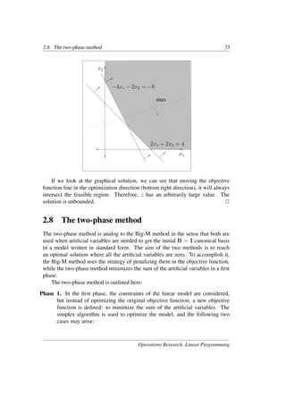 2.8. The two-phase method 73
x1
x2
2x1 + 2x2 = 4
−4x1 − 2x2 = −6
max
If we look at the graphical solution, we can see that moving the objective
function line in the optimization direction (bottom right direction), it will always
intersect the feasible region. Therefore, z has an arbitrarily large value. The
solution is unbounded. �
2.8 The two-phase method
The two-phase method is analog to the Big-M method in the sense that both are
used when artiﬁcial variables are needed to get the initial B = I canonical basis
in a model written in standard form. The aim of the two methods is to reach
an optimal solution where all the artiﬁcial variables are zero. To accomplish it,
the Big-M method uses the strategy of penalizing them in the objective function,
while the two-phase method minimizes the sum of the artiﬁcial variables in a ﬁrst
phase.
The two-phase method is outlined here:
Phase 1. In the ﬁrst phase, the constraints of the linear model are considered,
but instead of optimizing the original objective function, a new objective
function is deﬁned: to minimize the sum of the artiﬁcial variables. The
simplex algorithm is used to optimize the model, and the following two
cases may arise:
Operations Research. Linear Programming
 