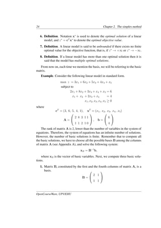 24 Chapter 2. The simplex method
6. Deﬁnition. Notation x∗
is used to denote the optimal solution of a linear
model, and z∗
= cT
x∗
to denote the optimal objective value.
7. Deﬁnition. A linear model is said to be unbounded if there exists no ﬁnite
optimal value for the objective function, that is, if z∗
→ +∞ or z∗
→ −∞.
8. Deﬁnition. If a linear model has more than one optimal solution then it is
said that the model has multiple optimal solutions.
From now on, each time we mention the basis, we will be referring to the basic
matrix.
Example. Consider the following linear model in standard form.
max z = 3x1 + 6x2 + 5x3 + 4x4 + x5
subject to
2x1 + 8x2 + 3x3 + x4 + x5 = 6
x1 + x2 + 2x3 + x4 = 4
x1, x2, x3, x4, x5 ≥ 0
where
cT
= (3, 6, 5, 4, 1), xT
= (x1, x2, x3, x4, x5)
A =


2 8 3 1 1
1 1 2 1 0

 , b =


6
4


The rank of matrix A is 2, lower than the number of variables in the system of
equations. Therefore, the system of equations has an inﬁnite number of solutions.
However, the number of basic solutions is ﬁnite. Remember that to compute all
the basic solutions, we have to choose all the possible bases B among the columns
of matrix A (see Appendix A), and solve the following system:
xB = B−1
b,
where xB is the vector of basic variables. Next, we compute three basic solu-
tions.
1. Matrix B, constituted by the ﬁrst and the fourth columns of matrix A, is a
basis.
B =


2 1
1 1


OpenCourseWare, UPV/EHU
 