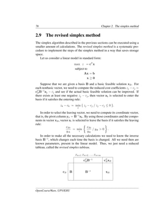 78 Chapter 2. The simplex method
2.9 The revised simplex method
The simplex algorithm described in the previous sections can be executed using a
smaller amount of calculations. The revised simplex method is a systematic pro-
cedure to implement the steps of the simplex method in a way that saves storage
space.
Let us consider a linear model in standard form:
max z = cT
x
subject to
Ax = b
x ≥ 0
Suppose that we are given a basis B and a basic feasible solution xB. For
each nonbasic vector, we need to compute the reduced cost coefﬁcients zj − cj =
cT
BB−1
aj − cj and see if the actual basic feasible solution can be improved. If
there exists at least one negative zj − cj, then vector ak is selected to enter the
basis if it satisﬁes the entering rule:
zk − ck = min
j
{ zj − cj / zj − cj ≤ 0 }.
In order to select the leaving vector, we need to compute its coordinate vector,
that is, the pivot column yk = B−1
ak. By using those coordinates and the compo-
nents in vector xB, vector ar is selected to leave the basis if it satisﬁes the leaving
rule:
xBr
yrk
= min
i
�
xBi
yik
/ yik > 0
�
.
In order to make all the necessary calculations we need to know the inverse
basis B−1
, which changes each time the basis is changed. All we need then are
known parameters, present in the linear model. Thus, we just need a reduced
tableau, called the revised simplex tableau.
xn+1 xn+2 . . . xn+m
cT
BB−1
cT
BxB
cB B B−1
xB
OpenCourseWare, UPV/EHU
 