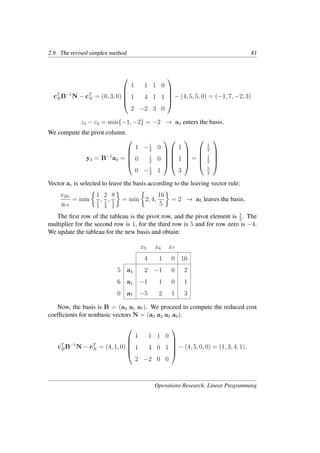 2.9. The revised simplex method 81
cT
BB−1
N − cT
N = (0, 3, 0)





1 1 1 0
1 4 1 1
2 −2 3 0





− (4, 5, 5, 0) = (−1, 7, −2, 3)
z4 − c4 = min{−1, −2} = −2 → a4 enters the basis.
We compute the pivot column.
y4 = B−1
a4 =





1 −1
2
0
0 1
2
0
0 −1
2
1










1
1
3





=





1
2
1
2
5
2





Vector ar is selected to leave the basis according to the leaving vector rule:
xBr
yr4
= min
�
1
1
2
,
2
1
2
,
8
5
2
�
= min
�
2, 4,
16
5
�
= 2 → a5 leaves the basis.
The ﬁrst row of the tableau is the pivot row, and the pivot element is 1
2
. The
multiplier for the second row is 1, for the third row is 5 and for row zero is −4.
We update the tableau for the new basis and obtain:
x5 x6 x7
4 1 0 16
5 a4 2 −1 0 2
6 a1 −1 1 0 1
0 a7 −5 2 1 3
Now, the basis is B = (a4 a1 a7). We proceed to compute the reduced cost
coefﬁcients for nonbasic vectors N = (a2 a3 a5 a6).
cT
BB−1
N − cT
N = (4, 1, 0)





1 1 1 0
1 4 0 1
2 −2 0 0





− (4, 5, 0, 0) = (1, 3, 4, 1).
Operations Research. Linear Programming
 