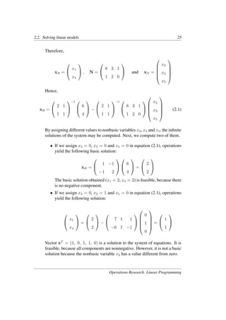 2.2. Solving linear models 25
Therefore,
xB =


x1
x4

 , N =


8 3 1
1 2 0

 and xN =





x2
x3
x5





Hence,
xB =


2 1
1 1


−1 

6
4

 −


2 1
1 1


−1 

8 3 1
1 2 0







x2
x3
x5





(2.1)
By assigning different values to nonbasic variables x2, x3 and x5, the inﬁnite
solutions of the system may be computed. Next, we compute two of them.
• If we assign x2 = 0, x3 = 0 and x5 = 0 in equation (2.1), operations
yield the following basic solution:
xB =


1 −1
−1 2




6
4

 =


2
2


The basic solution obtained (x1 = 2, x4 = 2) is feasible, because there
is no negative component.
• If we assign x2 = 0, x3 = 1 and x5 = 0 in equation (2.1), operations
yield the following solution:


x1
x4

 =


2
2

 −


7 1 1
−6 1 −1







0
1
0





=


1
1


Vector xT
= (1, 0, 1, 1, 0) is a solution to the system of equations. It is
feasible, because all components are nonnegative. However, it is not a basic
solution because the nonbasic variable x3 has a value different from zero.
Operations Research. Linear Programming
 