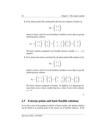 26 Chapter 2. The simplex method
2. If we choose matrix B, constituted by the ﬁrst two columns of matrix A,
B =


2 8
1 1


which is a basis, and if we set all nonbasic variables to zero, then we get the
following basic solution:
xB =


2 8
1 1


−1 

6
4

 =


−1
6
4
3
1
6
−1
3




6
4

 =


13
3
−1
3


The basic solution computed is not feasible, because variable x2 = −1
3
is
negative.
3. If we choose the matrix constituted by the third and the ﬁfth columns of A,
B =


3 1
2 0


which is a basis, and if we set all nonbasic variables to zero, then we get the
following basic solution:
xB =


3 1
2 0


−1 

6
4

 =


0 1
2
1 −3
2




6
4

 =


2
0


The basic solution computed is feasible. In addition, it is degenerate be-
cause there exists a basic variable that has a value of zero in the solution:
x5 = 0.
�
2.3 Extreme points and basic feasible solutions
As we have seen in the graphical solution of linear models, the optimal solution
can be found in an extreme point of the convex set of feasible solutions. If the
OpenCourseWare, UPV/EHU
 