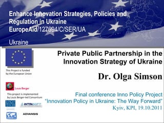 Enhance Innovation Strategies, Policies and Regulation in Ukraine  EuropeAid /127694/C/SER/UA Ukraine This project is implemented  by Louis Berger-led Consortium  This Project is funded  by the European Union  Private Public Partnership in the Innovation Strategy of Ukraine Dr. Olga Simson Final conference Inno Policy Project “ Innovation Policy in Ukraine: The Way Forward” Kyiv, KPI, 19.10.2011 