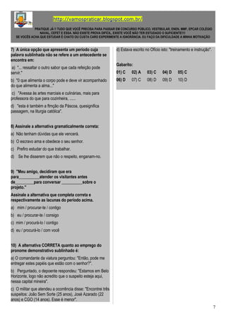 http://vamospraticar.blogspot.com.br/
PRATIQUE JÁ !! TUDO QUE VOCÊ PRECISA PARA PASSAR EM CONCURSO PÚBLICO, VESTIBULAR, ENEN, MMF, EPCAR COLÉGIO
NAVAL, CEFET E ESSA. NÃO EXISTE PROVA DIFÍCIL, EXISTE VOCÊ NÃO TER ESTUDADO O SUFICIENTE!!!!
SE VOCÊS ACHA QUE ESTUDAR É CHATO OU CUSTA CARO EXPERIMENTE A IGNORÂNCIA. EU FAÇO DA DIFICULDADE A MINHA MOTIVAÇÃO
7) A única opção que apresenta um período cuja
palavra sublinhada não se refere a um antecedente se
encontra em:
a) "... ressaltar o outro sabor que cada refeição pode
servir."
b) "0 que alimenta o corpo pode e deve vir acompanhado
do que alimenta a alma..."
c) "Avessa às artes marciais e culinárias, mais para
professora do que para cozinheira, ......
d) "esta é também a ftmção da Páscoa, quesignifica
passagem, na liturgia católica".
8) Assinale a alternativa gramaticalmente correta:
a) Não tenham dúvidas que ele vencerá.
b) O escravo ama e obedece o seu senhor.
c) Prefiro estudar do que trabalhar.
d) Se lhe disserem que não o respeito, enganam-no.
9) "Meu amigo, decidiram que era
para__________atender os visitantes antes
de_________para conversar __________sobre o
projeto."
Assinale a alternativa que completa correta e
respectivamente as lacunas do período acima.
a) mim / procurar-te / contigo
b) eu / procurar-te / consigo
c) mim / procurá-lo / contigo
d) eu / procurá-lo / com você
10) A alternativa CORRETA quanto ao emprego do
pronome demonstrativo sublinhado é:
a) O comandante da viatura perguntou: "Então, pode me
entregar estes papéis que estão com o senhor?".
b) Perguntado, o depoente respondeu: "Estamos em Belo
Horizonte, logo não acredito que o suspeito esteja aqui,
nessa capital mineira".
c) O militar que atendeu a ocorrência disse: "Encontrei três
suspeitos: João Sem Sorte (25 anos), José Azarado (22
anos) e CGO (14 anos). Esse é menor".
d) Estava escrito no Ofício isto: "treinamento e instrução".
Gabarito:
01) C 02) A 03) C 04) D 05) C
06) D 07) C 08) D 09) D 10) D
7
 