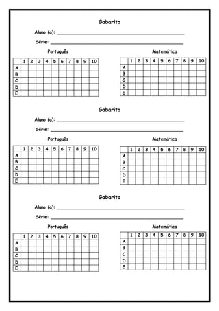 Gabarito 
Aluno (a): ______________________________________________ 
Série: ________________________________________________ 
Português Matemática 
1 2 3 4 5 6 7 8 9 10 
A 
B 
C 
D 
E 
Gabarito 
Aluno (a): ______________________________________________ 
Série: ________________________________________________ 
Português Matemática 
1 2 3 4 5 6 7 8 9 10 
A 
B 
C 
D 
E 
Gabarito 
Aluno (a): ______________________________________________ 
Série: ________________________________________________ 
Português Matemática 
1 2 3 4 5 6 7 8 9 10 
A 
B 
C 
D 
E 
1 2 3 4 5 6 7 8 9 10 
A 
B 
C 
D 
E 
1 2 3 4 5 6 7 8 9 10 
A 
B 
C 
D 
E 
1 2 3 4 5 6 7 8 9 10 
A 
B 
C 
D 
E 
 