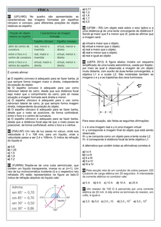 FÍSICA
01 (UFU-MG) No quadro são apresentadas as
características das imagens formadas por espelhos
côncavo e convexo, para diferentes posições do objeto
relativas ao espelho.
É correto afirmar:
a) O espelho convexo é adequado para se fazer barba, já
que sempre forma imagem maior e direita, independente
da posição do objeto.
b) O espelho convexo é adequado para uso como
retrovisor lateral de carro, desde que sua distância focal
seja maior que o comprimento do carro, pois só nessa
situação a imagem formada será direita e menor.
c) O espelho côncavo é adequado para o uso como
retrovisor lateral de carro, já que sempre forma imagem
direita, independente da posição do objeto.
d) O espelho côncavo é adequado para se fazer barba,
desde que o rosto se posicione, de forma confortável,
entre o foco e o centro de curvatura.
e) O espelho côncavo é adequado para se fazer barba,
desde que a distância focal seja tal que o rosto possa se
posicionar, de forma confortável, entre o foco e o vértice.
02 (FMU-SP) Um raio de luz passa no vácuo, onde sua
velocidade é 3 x 108 m/s, para um líquido, onde a
velocidade passa a ser 2,4 x 108m/s. O índice de refração
do líquido é:
a) 0,6
b) 1,25
c) 1,5
d) 1,8
e) 7,2
03 (FURRN) Dispõe-se de uma cuba semicircular, que
contém um líquido transparente, imersa no ar (n=1). Um
raio de luz monocromática incidente (I) e o respectivo raio
refratado (R) estão representados na figura ao lado.O
índice de refração absoluto do líquido vale:
a) 0,71
b) 1,2
c) 1,4
d) 1,7
e) 2,0
04 (UFSM - RS) Um objeto está sobre o eixo óptico e a
uma distância p de uma lente convergente de distância f.
Sendo p maior que f e menor que 2f, pode-se afirmar que
a imagem será:
a) virtual e maior que o objeto;
b) virtual e menor que o objeto;
c) real e maior que o objeto;
d) real e menor que o objeto;
e) real e igual ao objeto
05 (UEPA 2013) A figura abaixo mostra um esquema
simplificado de uma luneta astronômica, usada por Kepler,
por meio da qual é observada a imagem de um objeto
muito distante, com auxílio de duas lentes convergentes, a
objetiva L1 e a ocular L2. São mostradas também as
imagens x e y e as trajetórias dos raios luminosos.
Para essa situação, são feitas as seguintes afirmações:
I- x é uma imagem real e y é uma imagem virtual.
II- y corresponde à imagem final do objeto que está sendo
observado.
III- y se comporta como um objeto para a lente ocular L2.
IV- d corresponde à distância focal da lente objetiva L1.
A alternativa que contém todas as afirmativas corretas é:
a) I e II
b) I e III
c) II e III
d) II e IV
e) III e IV
06 Pela secção reta de um condutor de cobre passam 320
Coulomb de carga elétrica em 20 segundos. A intensidade
de corrente elétrica no condutor vale:
a) 5 A b) 8 A c) 10 A d) 16 A e) 20 A
07 Um resistor de 100 Ω é percorrido por uma corrente
elétrica de 20 mA. A ddp entre os terminais do resistor, em
volts, é igual a:
a) 2,0 b) 5,0 c) 2,0 x 10 d) 2,0 x 10
3
e) 5,0 x 10
3
 