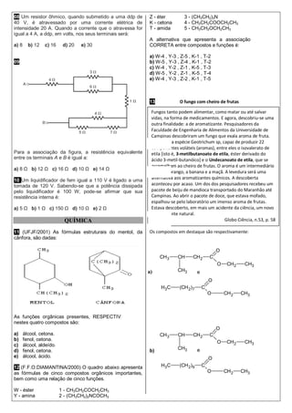 Fungos tanto podem alimentar, como matar ou até salvar
vidas, na forma de medicamentos. E agora, descobriu-se uma
outra finalidade: a de aromatizante. Pesquisadores da
Faculdade de Engenharia de Alimentos da Universidade de
Campinas descobriram um fungo que exala aroma de fruta.
Trata-se da espécie Geotrichum sp, capaz de produzir 22
componentes voláteis (aromas), entre eles o isovalerato de
etila [isto é, 3-metilbutanoato de etila, éster derivado do
ácido 3-metil-butanóico] e o Undecanoato de etila, que se
assemelham ao cheiro de frutas. O aroma é um intermediário
ente o morango, a banana e a maçã. A levedura será uma
alternativa aos aromatizantes químicos. A descoberta
aconteceu por acaso. Um dos dos pesquisadores recebeu um
pacote de beiju de mandioca transportado do Maranhão até
Campinas. Ao abrir o pacote de doce, que estava mofado,
espalhou-se pelo laboratório um imenso aroma de frutas.
Estava descoberto, em mais um acidente da ciência, um novo
aromatizante natural.
Globo Ciência, n.53, p. 58
08 Um resistor ôhmico, quando submetido a uma ddp de
40 V, é atravessado por uma corrente elétrica de
intensidade 20 A. Quando a corrente que o atravessa for
igual a 4 A, a ddp, em volts, nos seus terminais será:
a) 8 b) 12 c) 16 d) 20 e) 30
09
Para a associação da figura, a resistência equivalente
entre os terminais A e B é igual a:
a) 8 Ω b) 12 Ω c) 16 Ω d) 10 Ω e) 14 Ω
10 Um liquidificador de fem igual a 110 V é ligado a uma
tomada de 120 V. Sabendo-se que a potência dissipada
pelo liquidificador é 100 W, pode-se afirmar que sua
resistência interna é:
a) 5 Ω b) 1 Ω c) 150 Ω d) 10 Ω e) 2 Ω
QUÍMICA
11 (UFJF/2001) As fórmulas estruturais do mentol, da
cânfora, são dadas:
As funções orgânicas presentes, RESPECTIVAMENTE,
nestes quatro compostos são:
a) álcool, cetona.
b) fenol, cetona.
c) álcool, aldeído.
d) fenol, cetona.
e) álcool, ácido.
12 (F.F.O.DIAMANTINA/2000) O quadro abaixo apresenta
as fórmulas de cinco compostos orgânicos importantes,
bem como uma relação de cinco funções.
W - éster 1 - CH3CH2COCH2CH3
Y - amina 2 - (CH3CH2)2NCOCH3
Z - éter 3 - (CH3CH2)3N
K - cetona 4 - CH3CH2COOCH2CH3
T - amida 5 - CH3CH2OCH2CH3
A alternativa que apresenta a associação
CORRETA entre compostos e funções é:
a) W-4 , Y-3 , Z-5 , K-1 , T-2
b) W-5 , Y-3 , Z-4 , K-1 , T-2
c) W-4 , Y-2 , Z-1 , K-5 , T-3
d) W-5 , Y-2 , Z-1 , K-5 , T-4
e) W-4 , Y-3 , Z-2 , K-1 , T-5
13 O fungo com cheiro de frutas
Os compostos em destaque são respectivamente:
a)
b)
CH3 CH
CH3
CH2 C
O
O CH2 CH3
H3C (CH2)7 C
O
O CH2 CH3
e
CH3 CH
CH3
CH2 C
O
O CH2 CH3
H3C (CH2)9 C
O
O CH2 CH3
e
 