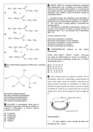 CH3
CH3
CH3
H3C
CH3CH3
CH3
c)
d)
e)
14 Dê a Nomenclatura segundo a IUPAC para o composto
abaixo:
a) 4-metil-3,5-dipropil-heptano.
b) 3-etil-2,4-dimetil-5-propil-heptano.
c) 3,5-dietil-2,4,6-trimetil-heptano.
d) 3,5,5-trietil-2,6-dimetil-heptano.
e) 4-metil-3,5,5-tripropil-heptano
15 (Fazu-MG) A nomenclatura oficial para designar o
anestésico comumente chamado de halotano é 2-bromo-
2-cloro-1,1,1-trifluoretano. A fórmula molecular dessa
substância é, portanto:
a) C2H5BrClF3
b) C2H3Br2Cl2F
c) C2H2Br2Cl2F3
d) C2HBrClF3
e) C2BrClF3
16 (UDESC 2008) Os principais fenômenos estudados
pela eletroquímica são a produção de corrente elétrica,
através de uma reação química (pilha), e a ocorrência de
uma reação química, pela passagem de corrente elétrica
(eletrólise). Com relação a esses fenômenos, analise as
proposições abaixo.
I – As pilhas comuns são dispositivos que aproveitam a
transferência de elétrons em uma reação de oxirredução,
produzindo uma corrente elétrica, através de um condutor.
II – Em uma pilha a energia elétrica é convertida em
energia química.
III – O fenômeno da eletrólise é basicamente contrário ao
da pilha, pois enquanto na pilha o processo químico é
espontâneo (ΔEº > 0), o da eletrólise não é espontâneo
(ΔEº < 0).
Assinale a alternativa correta.
a) Somente a proposição II é verdadeira.
b) Somente as proposições I e II são verdadeiras.
c) Somente as proposições I e III são verdadeiras.
d) Somente a proposição I é verdadeira.
e) Todas as proposições são verdadeiras.
17 (CESGRANRIO-RJ) Observe os íons abaixo
relacionados:
HCO3– ; NH4 ; S2O72 – ; P2O74 – ; e ClO4 – . Com base
nas regras de determinação do número de oxidação, o
Nox dos elementos sublinhados nesses íons, na ordem
apresentada acima, é:
a) +4; – 3; + 6; +5; +7.
b) +4; +3; +4; +3; +7.
c) +4; +3; +4; +5; +5.
d) – 4; – 3; +4; +3; +5.
e) – 4; – 3; +6; +5; +7.
18 Uma solução aquosa de iodeto de potássio (KI) foi
eletrolisada, usando-se a aparelhagem esquematizada na
figura. Após algum tempo de eletrólise, adicionaram-se
algumas gotas de solução de fenolftaleína na região do
eletrodo A e algumas gotas de solução de amido na região
do eletrodo B. Verificou-se o aparecimento da cor rosa na
região de A e da cor azul (formação de iodo) na região de
B.
Nessa eletrólise,
1. No polo negativo, ocorre redução da água com
formação de OH ¯ e de H2;
CH3 CH
CH3
CH2 C
O
O CH2 CH3
H3C (CH2)4 C
O
O CH2 CH3
e
CH3 CH
CH3
CH2 C
O
O CH2 CH3
H3C (CH2)5 C
O
O CH2 CH3
e
CH3 CH
CH3
CH2 C
O
O CH2 CH3
H3C (CH2)6 C
O
O CH2 CH3
e
 