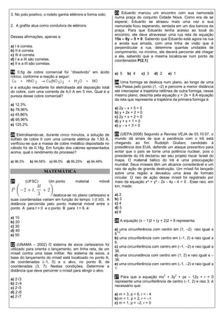 3. No polo positivo, o iodeto ganha elétrons e forma iodo;
2. A grafite atua como condutora de elétrons.
Dessas afirmações, apenas a:
a) I é correta.
b) II é correta.
c) III é correta.
d) I e a III são corretas.
e) II e a III são corretas.
19 0,5g de cobre comercial foi “dissolvido” em ácido
nítrico, conforme a reação a seguir:
e a solução resultante foi eletrolisada até deposição total
do cobre, com uma corrente de 4,0 A em 5 min. Qual é a
pureza desse cobre comercial?
a) 12,3%
b) 78,96%
c) 45,86%
d) 95,96%
e) 125,2%
20 Eletrolisando-se, durante cinco minutos, a solução de
sulfato de cobre II com uma corrente elétrica de 1,93 A,
verificou-se que a massa de cobre metálico depositada no
cátodo foi de 0,18g. Em função dos valores apresentados
acima, qual o rendimento do processo?
a) 96,5% b) 94,58% c) 98,5% d) 95,25% e) 94,48%
MATEMÁTICA
21 (UFSC) Um ponto material móvel
desloca-se no plano cartesiano e
suas coordenadas variam em função do tempo t (t ≥0). A
distância percorrida pelo ponto material móvel entre o
ponto A para t = 0 e o ponto B para t = 6, é:
a) 10
b) 20
c) 30
d) 40
e) 50
22 (UNAMA – 2002) O sistema de eixos cartesianos foi
utilizado para orienta o lançamento, em linha reta, de um
míssil contra uma base militar. No sistema de eixos, a
base do lançamento do míssil está localizado no ponto A,
de coordenadas (–1, 5) e o alvo, no ponto B, de
coordenadas (3, 7). Nestas condições, Determine a
distância que deve percorrer o míssil para atingir o alvo.
a) 2√3
b) 2√4
c) 2√5
d) 2√6
e) 2√7
23 Eduardo marcou um encontro com sua namorada
numa praça do conjunto Cidade Nova. Como era de se
esperar, Eduardo se atrasou mais uma vez e sua
namorada ficou esperando, sentada em um dos bancos da
praça. Para que Eduardo tenha acesso ao local do
encontro, ele deve atravessar uma rua reta de equação
15x – 8y – 5 = 0. Sabendo que Eduardo está agora na rua
e avista sua amada, com uma linha de visão que é
perpendicular a rua, determine quantas unidades de
comprimento, no mínimo, ele deverá percorrer até chegar
a ela, sabendo que a mesma localiza-se num ponto de
coordenadas P(2,1).
a) 5 b) 4 c) 3 d) 2 e) 1
24 Uma formiga se desloca num plano, ao longo de uma
reta.Passa pelo ponto (1, –2) e percorre a menor distância
até interceptar a trajetória retilínea de outra formiga, nesse
mesmo plano, descrita pela equação y + 2x = 8.A equação
da reta que representa a trajetória da primeira formiga é:
a) 2y – x + 5 = 0
b) y + 2x + 2 = 0
c) 2y + x + 2 = 0
d) y + x + 1 = 0
e) y – x + 3 = 0
25 (UEPA-2008) Segundo a Revista VEJA de 03.10.07, o
mundo dá sinais de que a paciência com o Irã está
chegando ao fim. Rudolph Giuliani, candidato à
presidência dos EUA, defende um ataque preventivo para
evitar que o país se torne uma potência nuclear, pois o
presidente do Irã declarou ser seu projeto riscar Israel do
mapa. O material bélico do Irã é uma preocupação
mundial. Seus mísseis têm um alcance considerável e um
raio de ação de grande destruição. Um míssil foi lançado
sobre uma região e devastou uma área de formato
circular. O raio de ação desse míssil foi registrado por
meio da equação x² + y² - 2x - 4y - 4 = 0 . Esse raio, em
km, mede:
a) 2
b) 3
c) 4
d) 5
e) 6
26 A equação (x – 1)2 + (y + 2)2 = 6 representa:
a) uma circunferência com centro em (1, –2) raio igual a
61/2
.
b) uma circunferência com centro em (–1, 2) e raio igual a
6.
c) uma circunferência com centro em (–1, –2) e raio igual a
36.
d) uma circunstância com centro em (1, 2) e raio igual a –
36.
e) uma circunferência com centro em (–1, –2) e raio igual a
1.
27 Para que a equação mx2
+ 3y2
+ px – 12y + r = 0
represente uma circunferência de centro (–1, 2) e raio 3, é
necessário que:
a) m = 3, p = 6, r = - 4
b) m = 1, p = 2, r = –1
c) m = 1, p = –2, r = 0
 