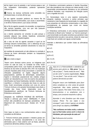 e) Ao ingerir ovos do parasita, o ser humano passa a ser
seu hospedeiro intermediário, podendo apresentar
cisticercose.
39 Acerca da doença conhecida como amarelão (ou
ancilostomíase), é correto afirmar que:
a) seu agente causador pertence ao mesmo filo da
lombriga (Ascaris lumbricoides), que causa a ascaridíase,
e da tênia (Taenia solium), que causa a teníase.
b) no filo do agente causador do amarelão, os organismos
são sempre parasitas, uma vez que não possuem
cavidade celomática verdadeira.
c) o doente apresenta cor amarela na pele porque o
parasita aloja-se nas células hepáticas, produzindo
aumento do fígado (hepatomegalia).
d) o ciclo de vida do agente causador é igual ao da
lombriga (Ascaris lumbricoides), com a diferença de que
as larvas do amarelão penetram ativamente no corpo do
hospedeiro.
e) medidas de saneamento só são efetivas no combate à
doença se forem eliminados também os hospedeiros
intermediários.
40 Leia o texto a seguir:
"Assim como diversos outros povos, os indígenas que
viviam no vale de Lluta, no nordeste do Chile, foram
conquistados pelos Incas, cujo império se estendeu pela
América do Sul entre os séculos XIII e XVI. As mudanças
culturais impostas pelos Incas provocaram o aumento de
infecções parasitárias na região. Segundo alguns
pesquisadores, padrões de alimentação, saneamento,
higiene e densidade populacional das cidades antigas
podem ser descobertos por meio do exame dos parasitas
identificados nas fezes fossilizadas, também chamados de
coprólitos [...] Anterior à conquista dos Incas no vale de
Lluta, foram encontradas amostras com ovos do verme
Trichuris trichiura e do parasita Hymenolepis nana Após a
invasão dos Incas foram observados ovos de
Diphyllobothrium pacificum, de Trichuris trichiurae de
Enterobius vermicularis."
(Adaptado de: AGÊNCIA FIOCRUZ DE NOTÍCIAS -
"Saúde e ciências para todos". MARQUES, F. Incas
tinham alta prevalência de doenças parasitárias. 2003.
Disponível em: www.ocruz.org.br. Acesso em: 18 jun.
2007.)
Com base no texto e nos conhecimentos sobre o tema,
considere as afirmativas.
I. Trichuris trichiura pode parasitar o intestino grosso em
humanos, se reproduz sexuadamente e os ovos são
eliminados para o meio externo com as fezes, podendo
contaminar alimentos sólidos e líquidos.
II. Enterobius vermicularis pertence à família Oxyuridae,
tem alta prevalência nas crianças em idade escolar, é de
transmissão eminentemente doméstica ou de ambientes
coletivos fechados, cujo mecanismo de infecção ocorre
com a ingestão de ovos.
III. Hymenolepis nana é uma espécie cosmopolita,
atingindo roedores, humanos e outros primatas cujo
mecanismo mais freqüente de transmissão é a ingestão de
ovos presentes em alimentos contaminados e nas mãos,
principalmente de pessoas que vivem em baixas
condições sanitárias.
IV. Enterobius vermicularis, é uma doença popularmente
conhecida no Brasil como "xistose", ou "mal do caramujo",
cuja transmissão se dá pelas cercárias que penetram mais
freqüentemente nos pés e nas pernas, áreas do corpo que
mais ficam em contato com águas contaminadas.
Assinale a alternativa que contém todas as afirmativas
corretas.
a) I e II.
b) II e III.
c) III e IV.
d) I, II e III.
e) II, III e IV.
Veja em si a Potencialidade e sabedoria que
precisa para gloriar-se. Não pense “isso eu
não sei fazer”, “Tenho medo de errar”, “Não
vai dar certo” e outras negatividades. Pense
“eu vou fazer”, “isso vai dar certo”. Risque a
palavra derrota da sua vida!
Ninguém nasce com habilidades para fazer
obras complexas ou criar coisas de grande
magnitude. Mas todos podemos, todos
somos capazes. Pois todos Temos dons, e os
desenvolvemos e os ampliamos com o
tempo, com constante emprenho e afinco.
Aprender é uma Grandeza que não ocupa
espaço. Pense: “Eu sou capaz e vou
conseguir”, pois a luta é apenas um detalhe
para atingir seu objetico, A VITÓRIA!
“Nós confiamos em todos vocês, e sabemos
que no final todos vamos sorrir e chorar de
felicidade, pela aprovação de cada um”
De: Professores do Cursinho
 