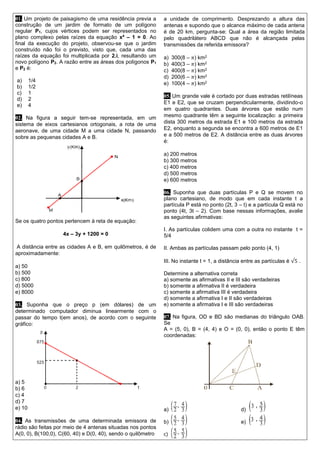 01. Um projeto de paisagismo de uma residência previa a construção de um jardim de formato de um polígono regular P1, cujos vértices podem ser representados no plano complexo pelas raízes da equação x4 – 1 = 0. Ao final da execução do projeto, observou-se que o jardim construído não foi o previsto, visto que, cada uma das raízes da equação foi multiplicada por 2.i, resultando um novo polígono P2. A razão entre as áreas dos polígonos P1 e P2 é: 
a) 1/4 
b) 1/2 
c) 1 
d) 2 
e) 4 
02. Na figura a seguir tem-se representada, em um sistema de eixos cartesianos ortogonais, a rota de uma aeronave, de uma cidade M a uma cidade N, passando sobre as pequenas cidades A e B. 
Se os quatro pontos pertencem à reta de equação: 
4x – 3y + 1200 = 0 
A distância entre as cidades A e B, em quilômetros, é de aproximadamente: 
a) 50 
b) 500 
c) 800 
d) 5000 
e) 8000 
03. Suponha que o preço p (em dólares) de um determinado computador diminua linearmente com o passar do tempo t(em anos), de acordo com o seguinte gráfico: 
a) 5 
b) 6 
c) 4 
d) 7 
e) 10 
04. As transmissões de uma determinada emissora de rádio são feitas por meio de 4 antenas situadas nos pontos A(0, 0), B(100,0), C(60, 40) e D(0, 40), sendo o quilômetro 
a unidade de comprimento. Desprezando a altura das antenas e supondo que o alcance máximo de cada antena é de 20 km, pergunta-se: Qual a área da região limitada pelo quadrilátero ABCD que não é alcançada pelas transmissões da referida emissora? 
a) 300(8 – 휋) km2 
b) 400(3 – 휋) km2 
c) 400(8 – 휋) km2 
d) 200(6 – 휋) km2 
e) 100(4 – 휋) km2 
05. Um grande vale é cortado por duas estradas retilíneas E1 e E2, que se cruzam perpendicularmente, dividindo-o em quatro quadrantes. Duas árvores que estão num mesmo quadrante têm a seguinte localização: a primeira dista 300 metros da estrada E1 e 100 metros da estrada E2, enquanto a segunda se encontra a 600 metros de E1 e a 500 metros de E2. A distância entre as duas árvores é: 
a) 200 metros 
b) 300 metros 
c) 400 metros 
d) 500 metros 
e) 600 metros 
06. Suponha que duas partículas P e Q se movem no plano cartesiano, de modo que em cada instante t a partícula P está no ponto (2t, 3 – t) e a partícula Q está no ponto (4t, 3t – 2). Com base nessas informações, avalie as seguintes afirmativas: 
I. As partículas colidem uma com a outra no instante t = 5/4 
II. Ambas as partículas passam pelo ponto (4, 1) 
III. No instante t = 1, a distância entre as partículas é √5 . 
Determine a alternativa correta 
a) somente as afirmativas II e III são verdadeiras 
b) somente a afirmativa II é verdadeira 
c) somente a afirmativa III é verdadeira 
d) somente a afirmativa I e II são verdadeiras 
e) somente a afirmativa I e III são verdadeiras 
07. Na figura, OD e BD são medianas do triângulo OAB. Se 
A = (5, 0), B = (4, 4) e O = (0, 0), então o ponto E têm coordenadas: 
a) d) 
b) e) 
c)  