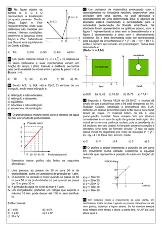 08. Na figura abaixo os pontos A, B, C e D representam a localização de quatro pessoas: Danilo, Diego, Sayuri e Vitor respectivamente, onde suas distâncias são medidas em metros. Nessas condições, determine a distância entre Sayuri e Vitor. Sabendo-se que Sayuri está equidistante de Danilo e Diego. 
a) 1m b) 2m c) 3m d) 4m e) 5m 
09. Um ponto material móvel 푃(−2+푡,4푡 3+2) desloca-se no plano cartesiano e suas coordenadas variam em função do tempo t (t≥0). Calcule a distância percorrida pelo ponto material do móvel entre o ponto A, para t = 0, e B para t = 6. 
a) 10 b) 20 c) 25 d) 30 e) 35 
10. Sendo A(3; 1), B(4; –4) e C(–2; 2) vértices de um triângulo, então esse triângulo é: 
a) retângulo e não-isósceles; 
b) retângulo e isósceles; 
c) eqüilátero; 
d) isósceles e não-retângulo; 
e) escaleno e não-retângulo. 
11. O gráfico abaixo mostra como varia a pressão da água do mar em função da profundidade. 
Baseando nesse gráfico são feitas as seguintes afirmativas: 
I. Uma pessoa, ao passar de 20 m para 30 m de profundidade, sofre um acréscimo de pressão de 1 atm. 
II. O aumento na pressão é maior quando se passa de 40 m para 50 m de profundidade do que quando se passa de 10 m para 30 m. 
III. A pressão da água no nível do mar é 1 atm. 
IV. Um mergulhador, portando um relógio que suporte n máximo 10 atm, pode descer até 100 m, sem danificá- lo. 
Estão corretas: 
a) I e III d) I e IV 
b) II e III e) II e IV 
c) III e IV 12. Um professor de matemática preocupado com o desmatamento na Amazônia resolveu desenvolver uma atividade com seus alunos, na qual abordava o desmatamento de uma determinada área. O objetivo da atividade estava relacionado a sensibilidade para a necessária preservação da floresta amazônica. Na atividade foram apresentados os gráficos abaixo, com a figura 1 representando a área sem o desmatamento e a figura 2 representando a área com o desmatamento existente. Se a área desmatada pode ser representada pela equação da circunferência x2 + y2 – 8x – 10y + 40 = 0, então o número aproximado, em porcentagem, dessa área desmatada é: 
(Dado: π = 3,14) 
a) 9,81 b) 12,42 c) 14,32 d) 15,78 e) 17,41 
13. Segundo a Revista VEJA de 03.10.07, o mundo dá sinais de que a paciência com o Irã está chegando ao fim. Rudolph Giuliani, candidato à presidência dos EUA, defende um ataque preventivo para evitar que o país riscar Israel do mapa. O material bélico do Irã é uma preocupação mundial. Seus mísseis têm um alcance considerável e um raio de ação de grande destruição. Um míssil se torne uma potência nuclear, pois o presidente do Irã declarou ser seu projeto foi lançado sobre uma região e devastou uma área de formato circular. O raio de ação desse míssil foi registrado por meio da equação x² + y² - 2x - 4y - 4 = 0. Esse raio, em km, mede: 
a) 2 b) 3 c) 4 d) 5 e) 6 
14. O gráfico a seguir representa a posição de um carro em movimento numa estrada. Determine a equação reduzida que representa a posição do carro em função do tempo. 
a) y = 10x+20 
b) y = 20x+20 
c) y = 20x+10 
d) y = 10x+10 
e) y = 10x+30 
15. Um botânico mede o crescimento de uma planta, em centímetros, todos os dias. Ligando os pontos colocados por ele num gráfico, obtemos a figura abaixo. Se for mantida sempre essa relação entre tempo e altura, a planta terá, no 30º dia, uma altura igual a: 
50 
6 
2 
Profundidade (m) 
Pressão (atm) 
3 
4 
5 
40 
30 
10 
20  