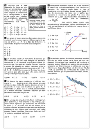 24. Suponha que a área devastada da figura ao lado tenha um formato circular e seu centro considerado no satélite como um ponto de coordenadas (2,3) correspondendo a certa escala usada para trabalhar com as longitudes e latitudes da terra. A equação da circunferência que limita a clareira é: 
a) x2+ y2−2x+3y−1=0 
b) x2+ y2+5x+6y−231=0 
c) x2+ y2−2x+6y−143=0 
d) x2+ y2−4x−6y−387=0 
e) x2+ y2−6x+7y−100=0 
25. Um grupo de jovens acampou às margens de um rio, montando suas barracas no ponto médio do segmento que une as árvores A (-1, 4) e B(5, 2). Determine as coordenadas do ponto médio onde eles acamparam. 
a) (2, 3) 
b) (1, 5) 
c) (3, 4) 
d) (2, 6) 
e) (3, 6) 
26. Um arquiteto projeta um monumento de concreto que será constituído por uma laje triangular de espessura uniforme de 20 cm e apoiada, na posição horizontal, por um único pilar (viga vertical). Sabe-se que para desenhar o projeto foi utilizado um espaço cartesiano onde os vértices da laje triangular ocupam os pontos A = (1, 1), B = (5, 3) e C = (3, 8). Determine o ponto D onde a laje deverá ser apoiada pelo pilar para que este receba somente esforço vertical (ponto de equilíbrio). 
a) (3,4) b) (3,5) c) (3,6) d) (3,7) e) (3,8) 
27. O sistema de eixos cartesianos foi utilizado para orienta o lançamento, em linha reta, de um míssil contra uma base militar. No sistema de eixos, a base do lançamento do míssil está localizado no ponto A, de coordenadas (–1, 5) e o alvo, no ponto B, de coordenadas (3, 7). Nestas condições, Determine a distância que deve percorrer o míssil para atingir o alvo. 
a) 2√3 b) 2√4 c) 2√5 d) 2√6 e) 2√7 
28. Em um jogo de computador idealizado na tela por um plano cartesiano, o herói encontra-se no ponto (-3, 2) e precisa salvar a princesa que se encontra em um castelo no ponto (2, 5), do outro lado de um estreito rio de trajetória retilínea, representado pelo eixo das ordenadas. O objetivo do jogo é fazer esse caminho o mais rápido possível. Nessas condições, determine a distância o herói vai percorrer para salvar a princesa: 
a) 2√5 b) √3 c) √5 d) √34 e) 2√11 
29. Duas plantas de mesma espécie, A e B, que nasceram no mesmo dia, foram tratadas desde o início com adubos diferentes. Um botânico mediu todos os dias o crescimento, em centímetros, dessas plantas. Após 10 dias de observação, ele notou que o gráfico que representa o crescimento da planta A é uma reta passando por (2, 3) e o que representa o crescimento da planta B ser descrito pela lei matemática 
Um esboço desse gráfico está representado na figura abaixo. Nessas condições qual foi o dia que as plantas A e B atingiram a mesma altura, e qual foi essa altura: 
a) 5° dia; 9 cm 
b) 6° dia; 9 cm 
c) 4° dia; 8 cm 
d) 3° dia; 7 cm 
e) 8° dia; 3 cm 
30. Um arquiteto gostaria de construir um edifício de base quadrada em frente à praia, de tal forma que uma das diagonais de sua base fosse paralela à orla, conforme a ilustração abaixo. Utilizando um sistema de coordenadas cartesiano, ele determinou que os vértices da base que determinam a diagonal paralela à orla deverão ser A(2, 6) e C(8, 2) Determine as coordenadas dos outros dois vértices, de modo que o quadrilátero ABCD seja, de fato, um quadrado. 
a) B(7,7) e D(3,1) 
b) B(7,2) e D(3,1) 
c) B(7,3) e D(3,1) 
d) B(7,4) e D(3,1) 
e) B(7,0) e D(3,1) 
As grandes rodovias induzem ramificações sucessivas que levam as clareiras na mata em forma circular de raio 20m (esq.). Em fotos de satélite, parecem espinhas de peixe (dir.) 
y= 24x−x212  