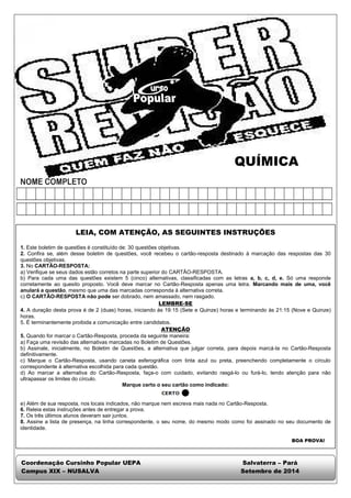 QUÍMICA 
LEIA, COM ATENÇÃO, AS SEGUINTES INSTRUÇÕES 
1. Este boletim de questões é constituído de: 30 questões objetivas. 
2. Confira se, além desse boletim de questões, você recebeu o cartão-resposta destinado à marcação das respostas das 30 
questões objetivas. 
3. No CARTÃO-RESPOSTA: 
a) Verifique se seus dados estão corretos na parte superior do CARTÃO-RESPOSTA. 
b) Para cada uma das questões existem 5 (cinco) alternativas, classificadas com as letras a, b, c, d, e. Só uma responde 
corretamente ao quesito proposto. Você deve marcar no Cartão-Resposta apenas uma letra. Marcando mais de uma, você 
anulará a questão, mesmo que uma das marcadas corresponda à alternativa correta. 
c) O CARTÃO-RESPOSTA não pode ser dobrado, nem amassado, nem rasgado. 
LEMBRE-SE 
4. A duração desta prova é de 2 (duas) horas, iniciando às 19:15 (Sete e Quinze) horas e terminando às 21:15 (Nove e Quinze) 
horas. 
5. É terminantemente proibida a comunicação entre candidatos. 
ATENÇÃO 
5. Quando for marcar o Cartão-Resposta, proceda da seguinte maneira: 
a) Faça uma revisão das alternativas marcadas no Boletim de Questões. 
b) Assinale, inicialmente, no Boletim de Questões, a alternativa que julgar correta, para depois marcá-la no Cartão-Resposta 
definitivamente. 
c) Marque o Cartão-Resposta, usando caneta esferográfica com tinta azul ou preta, preenchendo completamente o círculo 
correspondente à alternativa escolhida para cada questão. 
d) Ao marcar a alternativa do Cartão-Resposta, faça-o com cuidado, evitando rasgá-lo ou furá-lo, tendo atenção para não 
ultrapassar os limites do círculo. 
Marque certo o seu cartão como indicado: 
e) Além de sua resposta, nos locais indicados, não marque nem escreva mais nada no Cartão-Resposta. 
6. Releia estas instruções antes de entregar a prova. 
7. Os três últimos alunos deveram sair juntos. 
8. Assine a lista de presença, na linha correspondente, o seu nome, do mesmo modo como foi assinado no seu documento de 
identidade. 
BOA PROVA! 
Coordenação Cursinho Popular UEPA Salvaterra – Pará 
Campus XIX – NUSALVA Setembro de 2014 
 