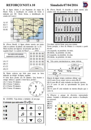 REFORÇONOTA 10 Simulado 07/04/2016
1) A figura abaixo é um fragmento do mapa do
Brasil. Nela, a localização do estado de Goiás é
indicada por B2. Desta forma, a identificação do
estado de Ceará é:
A) A3
B) C1
C) C3
D) B2
------------------------------------------------------------------
2) (Prova Brasil). A figura abaixo mostra um teatro
onde as cadeiras da plateia são numeradas de 1 a 25.
Mara recebeu um ingresso de presente que dizia o
seguinte:Qual é a cadeira de Mara?
(A) 12
(B) 13
(C) 22
(D) 23
-----------------------------------------------------------------
3) Maria colocou um bolo para assar na hora
indicada no relógio da figura seguinte.
O bolo ficou pronto em 30 minutos. Que horário o
relógio indicava quando o bolo ficou pronto?
(A) 11 horas 50 minutos.
(B) 12 horas 5 minutos.
(C) 12 horas 50 minutos.
(D) 13 horas 10 minutos.
-----------------------------------------------------------------
4) (SAERJ). Veja abaixo o tabuleiro de um jogo.
5) (Prova Brasil). O desenho a seguir mostra uma
estante onde são guardados diversos livros.
Um aluno está de frente para essa estante.
Nessa posição, o livro de Música é o terceiro a partir
de sua:
(A) esquerda, na prateleira do meio.
(B) direita, na prateleira de cima.
(C) esquerda, na prateleira de cima.
(D) direita, na prateleira do meio.
-----------------------------------------------------------------
6) Três carros movimentam-se numa rodovia.
Depois de algum tempo, podemos afirmar que:
(A) O carro A vai cruzar com os carros B e C.
(B) O carro B e C estão rodando em direção opostas.
(C) O carro A está se aproximando do posto de
gasolina.
(D) O carro C está rodando na mesma direção que o
carro A.
-----------------------------------------------------------------
7) Observe o parque de diversões representado
abaixo: Assinale a alternativa que mostra a localização
do carrossel.
(A) N3.
(B) P3.
(C) N2.
(D) P2
 