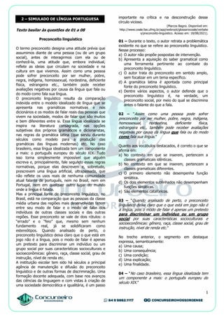 1
2 – SIMULADO DE LÍNGUA PORTUGUESA
Texto basilar às questões de 01 a 08
Preconceito linguístico
O termo preconceito designa uma atitude prévia que
assumimos diante de uma pessoa (ou de um grupo
social), antes de interagirmos com ela ou de
conhecê-la, uma atitude que, embora individual,
reflete as ideias que circulam na sociedade e na
cultura em que vivemos. Assim como uma pessoa
pode sofrer preconceito por ser mulher, pobre,
negra, indígena, homossexual, nordestina, deficiente
física, estrangeira etc., também pode receber
avaliações negativas por causa da língua que fala ou
do modo como fala sua língua.
O preconceito linguístico resulta da comparação
indevida entre o modelo idealizado de língua que se
apresenta nas gramáticas normativas e nos
dicionários e os modos de falar reais das pessoas que
vivem na sociedade, modos de falar que são muitos
e bem diferentes entre si. Essa língua idealizada se
inspira na literatura consagrada, nas opções
subjetivas dos próprios gramáticos e dicionaristas,
nas regras da gramática latina (que serviu durante
séculos como modelo para a produção das
gramáticas das línguas modernas) etc. No caso
brasileiro, essa língua idealizada tem um componente
a mais: o português europeu do século XIX. Tudo
isso torna simplesmente impossível que alguém
escreva e, principalmente, fale segundo essas regras
normativas, porque elas descrevem e, sobretudo,
prescrevem uma língua artificial, ultrapassada, que
não reflete os usos reais de nenhuma comunidade
atual falante de português, nem no Brasil, nem em
Portugal, nem em qualquer outro lugar do mundo
onde a língua é falada.
Mas a principal fonte de preconceito linguístico, no
Brasil, está na comparação que as pessoas da classe
média urbana das regiões mais desenvolvidas fazem
entre seu modo de falar e o modo de falar dos
indivíduos de outras classes sociais e das outras
regiões. Esse preconceito se vale de dois rótulos: o
“errado” e o “feio” que, mesmo sem nenhum
fundamento real, já se solidificaram como
estereótipos. Quando analisado de perto, o
preconceito linguístico deixa claro que o que está em
jogo não é a língua, pois o modo de falar é apenas
um pretexto para discriminar um indivíduo ou um
grupo social por suas características socioculturais e
socioeconômicas: gênero, raça, classe social, grau de
instrução, nível de renda etc.
A instituição escolar tem sido há séculos a principal
agência de manutenção e difusão do preconceito
linguístico e de outras formas de discriminação. Uma
formação docente adequada, com base nos avanços
das ciências da linguagem e com vistas à criação de
uma sociedade democrática e igualitária, é um passo
importante na crítica e na desconstrução desse
círculo vicioso.
(Marcos Bagno. Disponível em:
http://www.ceale.fae.ufmg.br/app/webroot/glossarioceale/verbete
s/preconceito-linguistico. Acesso em: 18/08/2021).
01 – Durante o texto, o autor retrata a problemática
existente no que se refere ao preconceito linguístico.
Nesse processo:
a) O autor não propõe pospostas de intervenção.
b) Apresenta a aquisição do saber gramatical como
uma ferramenta pertinente ao combate do
preconceito linguístico.
c) O autor trata do preconceito em sentido amplo,
sem focalizar em um tema específico.
d) A gramática latina é apontada como principal
fonte do preconceito linguístico.
e) Dentre vários aspectos, o autor defende que o
preconceito linguístico é, na verdade, um
preconceito social, por meio do qual se discrimina
antes o falante do que a fala.
02 – “Assim como uma pessoa pode sofrer
preconceito por ser mulher, pobre, negra, indígena,
homossexual, nordestina, deficiente física,
estrangeira etc., também pode receber avaliações
negativas por causa da língua que fala ou do modo
como fala sua língua.”
Quanto aos vocábulos destacados, é correto o que se
afirma em:
a) No contexto em que se inserem, pertencem a
classes gramaticais idênticas.
b) No contexto em que se inserem, pertencem a
classes gramaticais diferentes.
c) O primeiro elemento não desempenha função
sintática.
d) Os dois elementos sublinhados não desempenham
funções sintáticas.
e) São elementos catafóricos.
03 – “Quando analisado de perto, o preconceito
linguístico deixa claro que o que está em jogo não é
a língua, pois o modo de falar é apenas um pretexto
para discriminar um indivíduo ou um grupo
social por suas características socioculturais e
socioeconômicas: gênero, raça, classe social, grau de
instrução, nível de renda etc.”
No trecho anterior, o segmento em destaque
expressa, semanticamente:
a) Uma causa;
b) Uma consequência;
c) Uma condição;
d) Uma explicação;
e) Uma finalidade.
04 – “No caso brasileiro, essa língua idealizada tem
um componente a mais: o português europeu do
século XIX.”
 