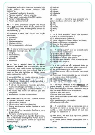 2
Considerando a afirmativa, marque a alternativa cuja
função sintática dos termos retirados está
INCORRETA.
a) “Idealizada”: predicativo do sujeito.
b) “No caso brasileiro”: adjunto adverbial.
c) “O português europeu do século XIX”: aposto.
d) “Língua”: núcleo do sujeito.
e) “Essa”: adjunto adnominal.
05 – “O termo preconceito designa uma atitude
prévia que assumimos diante de uma pessoa (ou de
um grupo social), antes de interagirmos com ela ou
de conhecê-la [...].”
Sintaticamente, o termo “que” introduz uma oração
subordinada:
a) Substantiva;
b) Adverbial;
c) Adjetiva explicativa;
d) Adjetiva restritiva;
e) Nenhuma das opções anteriores.
06 – A palavra “embora”, presente no texto 01, foi
formada pelo mesmo processo de:
a) Vinagre;
b) Ressentimento;
c) Desocupado;
d) Anoitecer;
e) Bebedouro.
07 – “Mas a principal fonte de preconceito
linguístico, no Brasil, está na comparação que as
pessoas da classe média urbana das regiões mais
desenvolvidas fazem entre seu modo de falar e o
modo de falar dos indivíduos de outras classes
sociais e das outras regiões.”
O segmento grifado em negrito está entre vírgulas.
Sobre elas, é correto afirmar que:
a) Poderiam ser retiradas, sem prejuízo gramatical e
sem alteração de sentido.
b) A retirada não ocasionaria incorreção gramatical,
mas haveria alteração semântica.
c) Apenas a segunda vírgula poderia ser retirada.
d) As vírgulas não podem ser retiradas, pois são
obrigatórias.
e) Ambas foram utilizadas incorretamente.
08 – Sobre o vocábulo “circulam”, presente no texto
01, assinale a alternativa correta.
a) Não apresenta ditongos.
b) Não apresenta encontro consonantais.
c) Quanto ao número de sílabas, classifica-se como
polissílaba.
d) No que se refere à prosódia, classifica-se como
proparoxítona.
e) Apresenta um ditongo decrescente nasal.
09 – A palavra “agência”, a depender da pronúncia,
pode ou não receber acento gráfico. Marque abaixo a
alternativa na qual haja uma palavra que segue esse
mesmo princípio.
a) Repórter;
b) Perícia;
c) Príncipe;
d) Polissílaba;
e) Saída.
10 – Assinale a alternativa que apresenta uma
palavra acentuada pela mesma regra de “três”.
a) Até;
b) Baú;
c) Veículo;
d) Mané;
e) Pó.
11 – A única alternativa abaixo que apresenta
colocação pronominal facultativa é:
a) Eu sei que nada me fará parar.
b) Teresa e Raquel me falaram sobre o acontecido.
c) Nunca me fale sobre esse assunto.
d) Deixe-me dizer tudo que sinto.
e) Que Deus o abençoe!
12 – A palavra “quanto” pode ser analisada como
pronome relativo na alternativa:
a) Quanto custa este produto?
b) Quanto tempo gastaremos nessa viagem?
c) Quanto mais estudo, mais aprendo.
d) Não sei quanto será meu salário no mês que vem.
e) Comprei tudo quanto vi.
13 – A única frase que NÃO apresenta desvio em
relação à regência recomendada pela norma culta é:
a) Seu erro implica em uma punição severa.
b) Eu, sinceramente, não me simpatizo com aquele
rapaz.
c) Mesmo que tivesse estudado, eu não lembraria,
na hora da prova, desse conteúdo.
d) Júlia chamou-o feio.
e) Aquele é o sonho que tanto aspiro!
14 – Na oração "Machado de Assis tornou-se um
grande escritor", o verbo em destaque classifica-se
como verbo de ligação. Assinale a alternativa na qual
haja um verbo classificado de modo distinto.
a) Marcos anda preocupado.
b) Aquele aluno virou policial.
c) Os médicos parecem preocupados com o avanço
da pandemia.
d) Os brasileiros vivem estressados.
e) Josefa vive em Brasília.
15 – A concordância verbal se caracteriza como a
harmonia, em número e pessoa, entre o verbo e o
sujeito. A única alternativa abaixo em que esse
princípio não é obedecido é:
a) Deve existir, por mais que seja difícil, políticos
honestos neste país.
b) Os alunos parece estarem preocupados com a
prova.
 