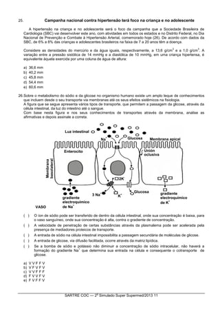 SARTRE COC — 2
o
Simulado Super Supermed/2013 11
25. Campanha nacional contra hipertensão terá foco na criança e no adolescente
A hipertensão na criança e no adolescente será o foco da campanha que a Sociedade Brasileira de
Cardiologia (SBC) vai desenvolver este ano, com atividades em todos os estados e no Distrito Federal, no Dia
Nacional de Prevenção e Combate à Hipertensão Arterial, comemorado hoje (26). De acordo com dados da
SBC, de 6% a 8% das crianças e adolescentes brasileiros na faixa de 7 a 20 anos têm a doença.
Considere as densidades do mercúrio e da água iguais, respectivamente, a 13,6 g/cm
3
e a 1,0 g/cm
3
. A
variação entre a pressão sistólica de 14 mmHg e a diastólica de 10 mmHg, em uma criança hipertensa, é
equivalente àquela exercida por uma coluna de água de altura:
a) 36,6 mm
b) 40,2 mm
c) 45,8 mm
d) 54,4 mm
e) 60,6 mm
26.Sobre o metabolismo do sódio e da glicose no organismo humano existe um amplo leque de conhecimentos
que incluem desde o seu transporte via membranas até os seus efeitos sistêmicos na fisiologia.
A figura que se segue apresenta vários tipos de transporte, que permitem a passagem da glicose, através da
célula intestinal, da luz do intestino até o sangue.
Com base nesta figura e nos seus conhecimentos de transportes através da membrana, analise as
afirmativas e depois assinale a correta.
VASO
( ) O íon de sódio pode ser transferido de dentro da célula intestinal, onde sua concentração é baixa, para
o vaso sanguíneo, onde sua concentração é alta, contra o gradiente de concentração.
( ) A velocidade de penetração de certas substâncias através da plasmalema pode ser acelerada pela
presença de mediadores proteicos de transporte.
( ) A entrada de sódio na célula intestinal impossibilita a passagem secundária de moléculas de glicose.
( ) A entrada de glicose, via difusão facilitada, ocorre através da matriz lipídica.
( ) Se a bomba de sódio e potássio não diminuir a concentração de sódio intracelular, não haverá a
formação do gradiente Na
+
que determina sua entrada na célula e consequente o cotransporte de
glicose.
a) V V F F V
b) V F V F V
c) V V F F F
d) F V V F V
e) F V F F V
 