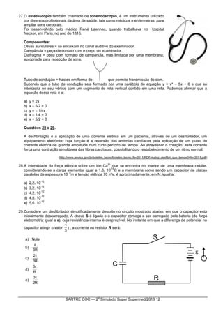SARTRE COC — 2
o
Simulado Super Supermed/2013 12
27.O estetoscópio também chamado de fonendóscopio, é um instrumento utilizado
por diversos profissionais da área de saúde, tais como médicos e enfermeiras, para
ampliar sons corporais.
Foi desenvolvido pelo médico René Laennec, quando trabalhava no Hospital
Necker, em Paris, no ano de 1816.
Componentes:
Olivas auriculares = se encaixam no canal auditivo do examinador.
Campânula = peça de contato com o corpo do examinador.
Diafragma = peça com formato de campânula, mas limitada por uma membrana,
apropriada para recepção de sons.
Tubo de condução = hastes em forma de que permite transmissão do som.
Supondo que o tubo de condução seja formado por uma parábola de equação y = x²  5x + 6 e que se
intercepta no seu vértice com um segmento de reta vertical contido em uma reta. Podemos afirmar que a
equação dessa reta é a:
a) y = 2x
b) x  5/2 = 0
c) y =  1/4x
d) x – 1/4 = 0
e) x + 5/2 = 0
Questões 28 e 29.
A desfibrilação é a aplicação de uma corrente elétrica em um paciente, através de um desfibrilador, um
equipamento eletrônico cuja função é a reversão das arritmias cardíacas pela aplicação de um pulso de
corrente elétrica de grande amplitude num curto período de tempo. Ao atravessar o coração, esta corrente
força uma contração simultânea das fibras cardíacas, possibilitando o restabelecimento de um ritmo normal.
(http://www.anvisa.gov.br/boletim_tecno/boletim_tecno_fev2011/PDF/matriz_desfibri_que_temos04fev2011.pdf)
28.A intensidade da força elétrica sobre um íon Ca
2+
que se encontra no interior de uma membrana celular,
considerando-se a carga elementar igual a 1,6. 10
-19
C e a membrana como sendo um capacitor de placas
paralelas de espessura 10
- 8
m e tensão elétrica 70 mV, é aproximadamente, em N, igual a:
a) 2,2. 10
-12
b) 3,2. 10
-12
c) 4,2. 10
-12
d) 4,8. 10
-12
e) 5,6. 10
-12
29.Considere um desfibrilador simplificadamente descrito no circuito mostrado abaixo, em que o capacitor está
inicialmente descarregado. A chave S é ligada e o capacitor começa a ser carregado pela bateria (de força
eletromotriz igual a ε), cuja resistência interna é desprezível. No instante em que a diferença de potencial no
capacitor atingir o valor ε
3
1
, a corrente no resistor R será:
a) Nula
b)
R3
ε
c)
R3
ε2
d)
R
ε3
e)
R2
ε3
 