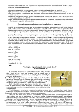 SARTRE COC — 2
o
Simulado Super Supermed/2013 14
Esses resultados contribuíram para desvendar uma importante característica relativa à molécula de DNA. Marque a
opção que revela essa característica.
a) Quanto mais evoluída for uma espécie, maior o conteúdo de bases púricas no seu DNA.
b) Quantidades semelhantes de A/T e C/G entre duas espécies indicam forte parentesco evolutivo.
c) O código genético é determinado pela quantidade relativa das bases nitrogenadas presentes no DNA de
cada espécie.
d) As duas fitas de DNA pareiam através das bases púricas e pirimídicas, sendo A com T e C com G e, por
isso, as quantidades de A+G/T+C = 1.
e) Os desoxirribonucleotídeos associam-se através de ligações covalentes conhecidas como fosfodiéster,
formando um esqueleto fosfato pentose.
33. Absorção e acumulação de drogas terapêuticas no organismo
Quando se administra um remédio, sua concentração no organismo deve oscilar entre dois níveis, pois não
pode ser tão baixa a ponto de não fazer efeito (Ce) e não pode ser tão alta a ponto de apresentar efeitos
indesejáveis (toxidade) ao paciente (Cp). Quando, após um certo tempo de ministrado o remédio, o nível de
concentração no organismo atinge Ce, mais uma dose do remédio, a fim de elevar o nível de concentração
para Cp. A concentração de uma droga no organismo, após um tempo t, é dada por C(t) = Co · P
t
)
2
1
( , em que
Co é a quantidade inicial ingerida do remédio, t é o tempo decorrido e P é o valor da meia-vida da substância
no organismo. Um veterinário deve realizar uma cirurgia em um cachorro com duração estimada em 1h.
O animal pesa 21 kg e sabe-se que 20 mg de sódio pentobarbital por quilograma de peso corporal são
necessários para manter o animal anestesiado. Em cachorros, a meia-vida desta droga é de 5 horas.
Qual deverá ser a dose inicial do anestésico para manter o animal dormindo enquanto a operação se realiza?
a) No = mg24205
b) No = mg22105
c) No = mg
2
420
5
d) No = mg
2
210
5
e) No = mg5210
Questões de 34 a 37.
Text:
Tracing the cigarette’s path from sexy to deadly
By Howard Markel, MD
5
10
15
20
In contrast to the symbol of death and disease it is today, from the
early 1900s to the 1960s the cigarette was a cultural icon of
sophistication, glamour and sexual allure- a highly prized commodity for
one out of two Americans.
Many advertising campaigns from the 1930s, through the 1950s
extolled the healthy virtues of cigarettes. Full-color magazine ads depicted
kindly doctors clad in white coats proudly lighting up or puffing away, with
slogans like “More doctors smoke Camels than any other cigarette.”
Early in the 20th century, opposition to cigarettes took a moral rather
than a health-conscious tone, especially for women who wanted to
smoke, although even then many doctors were concerned that smoking
was a health risk.
The 1930s were a period when many Americans began smoking and the most significant health effects
had not yet developed. As a result, the scientific studies of the era often failed to find clear evidence of serious
pathology and had the perverse effect of exonerating the cigarette.
The years after World War II, however, were a time of major breakthroughs in epidemiological thought. In
1947, Richard Doll and A. Bradford Hill of the British Medical Research Council created a sophisticated
statistical technique to document the association between rising rates of lung cancer and increasing numbers
of smokers. The prominent surgeon Evarts A. Graham and a medical student Ernst L. Wynder published a
landmark article in 1950 comparing the incident of lung cancer in their nonsmoking and smoking patients at
Barnes Hospital in St. Louis. They concluded that “cigarette smoking, over a long period, is at least one
important factor in the striking increase in bronchogenic cancer.” Predictably, the tobacco companies derided
 