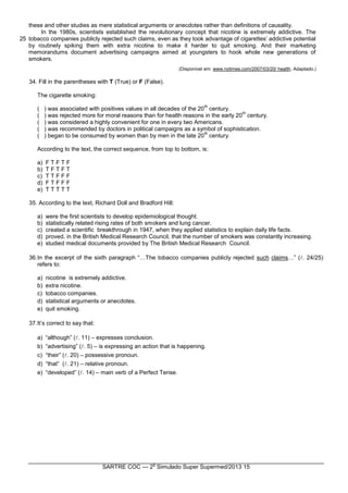 SARTRE COC — 2
o
Simulado Super Supermed/2013 15
25
these and other studies as mere statistical arguments or anecdotes rather than definitions of causality.
In the 1980s, scientists established the revolutionary concept that nicotine is extremely addictive. The
tobacco companies publicly rejected such claims, even as they took advantage of cigarettes’ addictive potential
by routinely spiking them with extra nicotine to make it harder to quit smoking. And their marketing
memorandums document advertising campaigns aimed at youngsters to hook whole new generations of
smokers.
(Disponível em: www.nytimes.com/2007/03/20/ health. Adaptado.)
34. Fill in the parentheses with T (True) or F (False).
The cigarette smoking:
( ) was associated with positives values in all decades of the 20
th
century.
( ) was rejected more for moral reasons than for health reasons in the early 20
th
century.
( ) was considered a highly convenient for one in every two Americans.
( ) was recommended by doctors in political campaigns as a symbol of sophistication.
( ) began to be consumed by women than by men in the late 20
th
century.
According to the text, the correct sequence, from top to bottom, is:
a) F T F T F
b) T F T F T
c) T T F F F
d) F T F F F
e) T T T T T
35. According to the text, Richard Doll and Bradford Hill:
a) were the first scientists to develop epidemiological thought.
b) statistically related rising rates of both smokers and lung cancer.
c) created a scientific breakthrough in 1947, when they applied statistics to explain daily life facts.
d) proved, in the British Medical Research Council, that the number of smokers was constantly increasing.
e) studied medical documents provided by The British Medical Research Council.
36.In the excerpt of the sixth paragraph “…The tobacco companies publicly rejected such claims…” (. 24/25)
refers to:
a) nicotine is extremely addictive.
b) extra nicotine.
c) tobacco companies.
d) statistical arguments or anecdotes.
e) quit smoking.
37.It’s correct to say that:
a) “although” (. 11) – expresses conclusion.
b) “advertising” (. 5) – is expressing an action that is happening.
c) “their” (. 20) – possessive pronoun.
d) “that” (. 21) – relative pronoun.
e) “developed” (. 14) – main verb of a Perfect Tense.
 