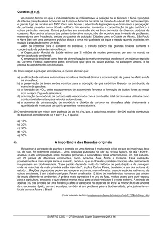 SARTRE COC — 2
o
Simulado Super Supermed/2013 16
Questões 38 e 39.
Ao mesmo tempo em que a industrialização se intensificava, a poluição do ar também o fazia. Episódios
de intensa poluição aérea ocorreram na Europa e América do Norte na metade do século XX, como exemplo,
o grande fogo de Londres em 1952. Com isso, houve o advento de legislações que diminuíram a propagação
de partículas pesadas como dióxido sulfúrico. No entanto, aumentou a concentração de gás carbônico e
outras partículas menores. Outros poluentes em ascensão são os lixos derivados de diversos produtos de
consumo. Nos centros urbanos dos países do terceiro mundo, não têm ocorrido essa inversão de problemas,
mantendo-se com frequência, ambos os quadros de poluição. Cidades como a Cidade do México, São Paulo
e Nova Deli têm uma atmosfera poluída aliada a uma má qualidade da água e esgoto quando avaliadas em
relação à população como um todo.
Além de contribuir para o aumento do estresse, o trânsito caótico das grandes cidades aumenta a
concentração de poluentes atmosféricos.
A Organização Mundial da Saúde estima que 2 milhões de mortes prematuras por ano no mundo se
devem à poluição ambiental.
O emprego do biodiesel como fator de diversificação da matriz energética brasileira é um objetivo explícito
do Governo Federal justamente pelos benefícios que gera na saúde pública, na paisagem urbana, e na
política de atendimentos nos hospitais.
38. Com relação à poluição atmosférica, é correto afirmar que:
a) a utilização de veículos automotores movidos a biodiesel diminui a concentração de gases de efeito estufa
na atmosfera;
b) a preservação de áreas verdes contribui para a absorção de gás carbônico liberado na combustão de
etanol e de gasolina;
c) a liberação de NO(g) pelos escapamentos de automóveis favorece a formação de ácidos fortes ao reagir
com o vapor d'agua da atmosfera;
d) a formação de monóxido de carbono está relacionada com a combustão total de biomassa utilizada como
combustível alternativo para veículos automotores;
e) o aumento da concentração de monóxido e dióxido de carbono na atmosfera afeta diretamente a
quantidade de moléculas de ozônio presentes na estratosfera.
39.O rendimento de um motor, com potência útil de 40 kW, que, a cada hora, recebe 180 000 kcal da combustão
do biodiesel, considerando-se 1 cal = 4 J, é igual a:
a) 10%
b) 20%
c) 30%
d) 40%
e) 50%
40. A importância das florestas originais
Recuperar a variedade de plantas e animais de uma floresta é muito mais difícil do que se imaginava. Isso
se, de fato, for realmente possível... Uma pesquisa publicada no site da revista Nature, no dia 14/09/11,
analisou 2.200 comparações entre florestas primárias e secundárias feitas anteriormente, em 138 estudos,
em 28 países de diferentes continentes, como América, Ásia, África e Oceania. Essa avaliação,
possivelmente a mais ampla sobre o assunto, concluiu que as florestas primárias tropicais são praticamente
insuperáveis em biodiversidade. “Esse padrão depende muito do histórico de perturbação e da paisagem
onde as manchas de mata primária estão inseridas”, explica Carlos Peres, brasileiro, e um dos autores do
estudo.... Regiões degradadas podem se recuperar sozinhas, mas reflorestar, usando espécies nativas ou de
outros ambientes, é um trabalho perigoso. Foram analisados 12 tipos de interferências humanas que afetam
de modo diferente os ambientes. A prática mais agressiva é o uso do fogo, muitas vezes para abrir espaço
para a agricultura, enquanto a que oferece menos risco para a biodiversidade é o corte seletivo. A retirada de
apenas 3% das árvores de uma floresta já afeta a variedade de espécies do local. A monocultura de árvores
de crescimento rápido, como o eucalipto, também é um problema para a biodiversidade, principalmente em
locais como a Ásia e o Brasil.
(Fonte: adaptado de http://revistapesquisa.fapesp.br/index.php?art=71727&bd=2&pg=1&lg)
 