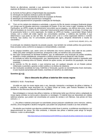 SARTRE COC — 2
o
Simulado Super Supermed/2013 17
Dentre as alternativas, assinale a que apresenta corretamente dois fatores envolvidos na extinção de
espécies de floresta e mencionados no texto.
a) Aumento do fluxo gênico e fragmentação das populações.
b) Introdução de espécies exóticas e perda de habitat.
c) Poluição e aumento da extensão da área de ocupação da floresta.
d) Resolução de incertezas taxonômicas e endogamia.
e) Tamanho populacional em progressão e detecção de hibridação.
41. “Com um tiro certeiro de cidadania e autoridade, o governo do Rio de Janeiro conseguiu finalmente alvejar
um inimigo que há décadas aterroriza a população do Estado. O tiro tem nome e sigla: Unidades de Polícia
Pacificadora, as UPPS, projeto de policiamento comunitário que já resgatou, nos últimos dois anos, mais de
300 mil favelados do mundo de terror, instaurado historicamente pelos traficantes de drogas. O inimigo que
foi gravemente ferido é o crime organizado. Ao instalar as UPPS em favelas, o governador Sérgio Cabral
rompeu com a ordem até então vigente nas comunidades carentes: a violência dos bandidos é que
determinava o que podia ou não ser feito. As armas eram a lei e o crime organizado detinha o controle
territorial. Isso acabou nas 12 comunidades pacificadas até agora, atingindo diretamente a receita do
narcotráfico.”
(ALVES FILHO; AQUINO, 2010, p. 46)
A construção da cidadania depende da pressão popular, mas também da vontade política dos governantes.
Esse processo variou conforme os espaços e a temporalidade, a exemplo:
a) do cangaço brasileiro, que, assim como os traficantes dos morros cariocas, fazia valer de seu poderio
militar para obter vantagens econômicas, ameaçando a elite, em benefício das comunidades;
b) das Ligas Camponesas do Nordeste brasileiro, que, ao defenderem uma revolução de caráter socialista,
abalaram a ordem estabelecida, ameaçando a política social do governo liberal de João Goulart;
c) do combate ao tráfico de entorpecentes, que, aparentemente, tem surtido efeito quando a repressão está
associada à presença ativa do Estado, através de ações sociais, em benefício da população, nas áreas
ocupadas;
d) do ocorrido no Rio de Janeiro, o que comprova que, em qualquer situação, só um Estado policial,
militarizado e autoritário, garante a ordem pública e os direitos de cidadania;
e) das revoluções socialistas de Cuba, Colômbia e Venezuela, quando os narcotraficantes foram dizimados,
e suas riquezas apropriadas pelo Estado, revertidas em benefício da coletividade.
Questões 42 e 43.
Uso e descarte de pilhas e baterias têm novas regras
04/09/2012 16:05 - Portal Brasil
Já estão em vigor às novas regras para o uso, descarte, transporte e reciclagem de pilhas e baterias. A
decisão foi publicada nesta terça-feira (4), no Diário Oficial da União, pelo Instituto Brasileiro do Meio
Ambiente e dos Recursos Naturais Renováveis (IBAMA).
Nas embalagens e manuais das pilhas e baterias, os fabricantes terão que informar sobre a adaptação às
novas regras contidas na norma para o descarte e a reciclagem. O material deve ser descartado em coletas
seletivas próprias, que podem ser encontradas em postos de vendas e em fábricas, mas jamais em lixos
comuns (...)
(...) As pilhas e baterias preocupam as autoridades porque possuem substâncias como mercúrio, cádmio,
chumbo, zinco-manganês e alcalino-manganês, que podem ser prejudiciais à saúde e ao meio ambiente.
Há estudos que mostram que algumas substâncias podem levar à anemia, a problemas neurológicos e ao
desenvolvimento de câncer. No meio ambiente, o descarte das pilhas e baterias pode atingir os lençóis
freáticos, o solo e a alimentação.
(http://www.brasil.gov.br/noticias/arquivos/2012/09/04/uso-e-descarte-de-pilhas-e-baterias-tem-novas-regras)
 