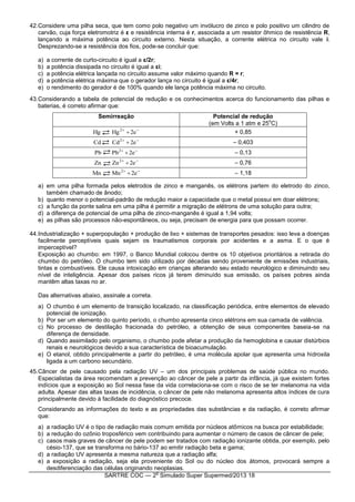 SARTRE COC — 2
o
Simulado Super Supermed/2013 18
42.Considere uma pilha seca, que tem como polo negativo um invólucro de zinco e polo positivo um cilindro de
carvão, cuja força eletromotriz é ε e resistência interna é r, associada a um resistor ôhmico de resistência R,
lançando a máxima potência ao circuito externo. Nesta situação, a corrente elétrica no circuito vale i.
Desprezando-se a resistência dos fios, pode-se concluir que:
a) a corrente de curto-circuito é igual a ε/2r;
b) a potência dissipada no circuito é igual a εi;
c) a potência elétrica lançada no circuito assume valor máximo quando R = r;
d) a potência elétrica máxima que o gerador lança no circuito é igual a ε/4r;
e) o rendimento do gerador é de 100% quando ele lança potência máxima no circuito.
43.Considerando a tabela de potencial de redução e os conhecimentos acerca do funcionamento das pilhas e
baterias, é correto afirmar que:
Semirreação Potencial de redução
(em Volts a 1 atm e 25
o
C)

 e2HgHg 2
+ 0,85

 e2CdCd 2
– 0,403

 e2PbPb 2
– 0,13

 e2ZnZn 2
– 0,76

 e2MnMn 2
– 1,18
a) em uma pilha formada pelos eletrodos de zinco e manganês, os elétrons partem do eletrodo do zinco,
também chamado de ânodo;
b) quanto menor o potencial-padrão de redução maior a capacidade que o metal possui em doar elétrons;
c) a função da ponte salina em uma pilha é permitir a migração de elétrons de uma solução para outra;
d) a diferença de potencial de uma pilha de zinco-manganês é igual a 1,94 volts;
e) as pilhas são processos não-espontâneos, ou seja, precisam de energia para que possam ocorrer.
44.Industrialização + superpopulação + produção de lixo + sistemas de transportes pesados: isso leva a doenças
facilmente perceptíveis quais sejam os traumatismos corporais por acidentes e a asma. E o que é
imperceptível?
Exposição ao chumbo: em 1997, o Banco Mundial colocou dentre os 10 objetivos prioritários a retirada do
chumbo do petróleo. O chumbo tem sido utilizado por décadas sendo proveniente de emissões industriais,
tintas e combustíveis. Ele causa intoxicação em crianças alterando seu estado neurológico e diminuindo seu
nível de inteligência. Apesar dos países ricos já terem diminuído sua emissão, os países pobres ainda
mantêm altas taxas no ar.
Das alternativas abaixo, assinale a correta.
a) O chumbo é um elemento de transição localizado, na classificação periódica, entre elementos de elevado
potencial de ionização.
b) Por ser um elemento do quinto período, o chumbo apresenta cinco elétrons em sua camada de valência.
c) No processo de destilação fracionada do petróleo, a obtenção de seus componentes baseia-se na
diferença de densidade.
d) Quando assimilado pelo organismo, o chumbo pode afetar a produção da hemoglobina e causar distúrbios
renais e neurológicos devido a sua característica de bioacumulação.
e) O etanol, obtido principalmente a partir do petróleo, é uma molécula apolar que apresenta uma hidroxila
ligada a um carbono secundário.
45.Câncer de pele causado pela radiação UV – um dos principais problemas de saúde pública no mundo.
Especialistas da área recomendam a prevenção ao câncer de pele a partir da infância, já que existem fortes
indícios que a exposição ao Sol nessa fase da vida correlaciona-se com o risco de se ter melanoma na vida
adulta. Apesar das altas taxas de incidência, o câncer de pele não melanoma apresenta altos índices de cura
principalmente devido à facilidade do diagnóstico precoce.
Considerando as informações do texto e as propriedades das substâncias e da radiação, é correto afirmar
que:
a) a radiação UV é o tipo de radiação mais comum emitida por núcleos atômicos na busca por estabilidade;
b) a redução do ozônio troposférico vem contribuindo para aumentar o número de casos de câncer de pele;
c) casos mais graves de câncer de pele podem ser tratados com radiação ionizante obtida, por exemplo, pelo
césio-137, que se transforma no bário-137 ao emitir radiação beta e gama;
d) a radiação UV apresenta a mesma natureza que a radiação alfa;
e) a exposição a radiação, seja ela proveniente do Sol ou do núcleo dos átomos, provocará sempre a
desdiferenciação das células originando neoplasias.
 