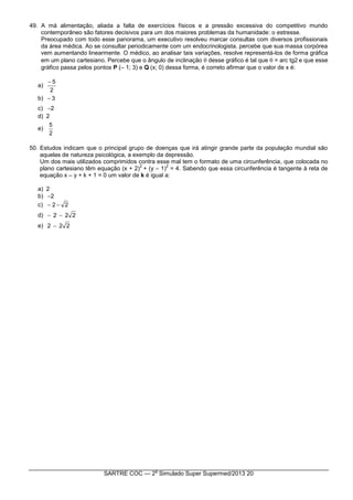SARTRE COC — 2
o
Simulado Super Supermed/2013 20
49. A má alimentação, aliada a falta de exercícios físicos e a pressão excessiva do competitivo mundo
contemporâneo são fatores decisivos para um dos maiores problemas da humanidade: o estresse.
Preocupado com todo esse panorama, um executivo resolveu marcar consultas com diversos profissionais
da área médica. Ao se consultar periodicamente com um endocrinologista, percebe que sua massa corpórea
vem aumentando linearmente. O médico, ao analisar tais variações, resolve representá-los de forma gráfica
em um plano cartesiano. Percebe que o ângulo de inclinação  desse gráfico é tal que  = arc tg2 e que esse
gráfico passa pelos pontos P (– 1; 3) e Q(x; 0) dessa forma, é correto afirmar que o valor de x é:
a)
2
5
b) 3
c) 2
d) 2
e)
2
5
50. Estudos indicam que o principal grupo de doenças que irá atingir grande parte da população mundial são
aquelas de natureza psicológica, a exemplo da depressão.
Um dos mais utilizados comprimidos contra esse mal tem o formato de uma circunferência, que colocada no
plano cartesiano têm equação (x + 2)
2
+ (y – 1)
2
= 4. Sabendo que essa circunferência é tangente à reta de
equação x – y + k + 1 = 0 um valor de k é igual a:
a) 2
b) 2
c) 22 
d) 222 
e) 222 
 