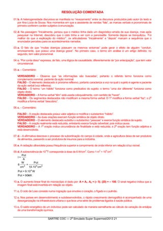 SARTRE COC — 2
o
Simulado Super Supermed/2013 21
RESOLUÇÃO COMENTADA
01.b. A heterogeneidade discursiva se manifesta no “revezamento” entre os discursos produzidos pelo autor do texto e
por Ana Lúcia de Sousa. Nos momentos em que a assistente de vendas “fala”, as marcas verbais e pronominais de
primeira conferem caráter subjetivo à enunciação.
02.d. Na passagem “Inicialmente, pensou que o médico tinha dado um diagnóstico errado de sua doença, mas após
pesquisar na Internet, descobriu que o cisto tinha a ver com a pancreatite. Somente depois se tranquilizou. ‘Foi
melhor do que a explicação do médico’”, os articuladores “Inicialmente” e “depois” marcam a sequência que o
enunciador percebeu para os acontecimentos narrados.
03.a. O fato de que “muitas doenças possuem os mesmos sintomas” pode gerar o efeito de alguém “concluir,
erroneamente, que possui uma doença grave”. No primeiro caso, o termo em análise é um artigo definido; no
segundo, tem valor pronominal.
04.c. “Por conta disso” expressa, de fato, uma lógica de causalidade; diferentemente de “por antecipação”, que tem valor
circunstancial.
05.a. – Comentário:
VERDADEIRO – Observe que “as informações são buscadas”, portanto o referido termo funciona como
complemento nominal, paciente da ação nominal.
FALSO – O elemento destacado é pronome reflexivo, portanto caracteriza a voz na qual o sujeito é agente e paciente
da ação verbal (voz reflexiva).
FALSO – O termo “um hábito” funciona como predicativo do sujeito; o termo “uma dor diferente” funciona como
objeto direto.
VERDADEIRO – A forma verbal “têm” está usada coloquialmente, com sentido de “haver”.
FALSO – Os segmentos destacados não modificam a mesma forma verbal. O 1
o
modifica a forma verbal “faz”; o 2
o
modifica a forma verbal “descobriu”.
06.c. – Comentário:
FALSO – A oração destacada possui valor adjetivo e modifica o substantivo “hábito”.
VERDADEIRO – As duas orações exercem função sintática de objeto direto.
VERDADEIRO – O elemento destacado substitui o substantivo “pessoas” e exerce função sintática de sujeito.
FALSO – A oração realmente está reduzida, entretanto exerce função adverbial, pois indica causa.
VERDADEIRO – A 1
a
oração indica circunstância de finalidade e está reduzida; a 2
a
oração tem função adjetiva e
está desenvolvida.
07.d. - A afirmativa descreve o processo de subordinação do campo à cidade, onde a agricultura deixa de ser produtora
de alimentos, passando a ser produtora de insumos para a indústria.
08.e. A radiação ultravioleta possui frequência superior e comprimento de onda inferior em relação à luz visível.
09.d. A sobrevivência de 10
-4
T corresponde à dose de 6 W/cm
2
. Como 1 m
2
= 10
4
cm
2
:
.kW90=Pot
W10.9=Pot
cm10.5,1
Pot
=
cm
W
6
A
Pot
=I
4
242
10.a. O aumento linear final do microscópio é dado por: A = A1. A2 = (– 5). (20) = – 100. O sinal negativo indica que a
imagem final está invertida em relação ao objeto.
11.c. O ciclo de Loss consiste numa migração que envolve o coração, o fígado e o pulmão.
12.c. Nos países em desenvolvimento e subdesenvolvidos, o rápido crescimento demográfico é acompanhado de uma
desorganização na infraestrutura urbana o que leva uma série de problemas ligados à saúde pública.
13.c. O saldo energético de um indivíduo pode ser calculado de maneira semelhante ao cálculo da variação de entalpia
de uma transformação química.
 