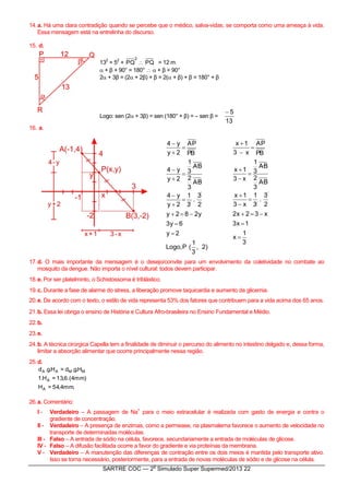 SARTRE COC — 2
o
Simulado Super Supermed/2013 22
14.a. Há uma clara contradição quando se percebe que o médico, salva-vidas, se comporta como uma ameaça à vida.
Essa mensagem está na entrelinha do discurso.
15. d.
13
2
= 5
2
+
2
PQ  PQ = 12 m
 + β + 90° = 180°   + β = 90°
2 + 3β = (2 + 2β) + β = 2( + β) + β = 180° + β
Logo: sen (2 + 3β) = sen (180° + β) = – sen β =
13
5
16. a.
)2,
3
1
(P,Logo
2y
6y3
y282y
2
3
.
3
1
2y
y4
AB
3
2
AB
3
1
2y
y4
PB
AP
2y
y4












3
1
x
1x3
x32x2
2
3
.
3
1
x3
1x
AB
3
2
AB
3
1
x3
1x
PB
AP
x3
1x












17.d. O mais importante da mensagem é o desejo/convite para um envolvimento da coletividade no combate ao
mosquito da dengue. Não importa o nível cultural: todos devem participar.
18.e. Por ser platelminto, o Schistossoma é triblástico.
19.c. Durante a fase de alarme do stress, a liberação promove taquicardia e aumento da glicemia.
20.e. De acordo com o texto, o estilo de vida representa 53% dos fatores que contribuem para a vida acima dos 65 anos.
21.b. Essa lei obriga o ensino de História e Cultura Afro-brasileira no Ensino Fundamental e Médio.
22.b.
23.e.
24.b. A técnica cirúrgica Capella tem a finalidade de diminuir o percurso do alimento no intestino delgado e, dessa forma,
limitar a absorção alimentar que ocorre principalmente nessa região.
25.d.
.mm4,54=H
)mm4.(6,13=H.1
H.g.d=H.g.d
A
A
MMAA
26.a. Comentário:
I - Verdadeiro – A passagem de Na
+
para o meio extracelular é realizada com gasto de energia e contra o
gradiente de concentração.
II - Verdadeiro – A presença de enzimas, como a permease, na plasmalema favorece o aumento de velocidade no
transporte de determinadas moléculas.
III - Falso – A entrada de sódio na célula, favorece, secundariamente a entrada de moléculas de glicose.
IV - Falso – A difusão facilitada ocorre a favor do gradiente e via proteínas da membrana.
V - Verdadeiro – A manutenção das diferenças de contração entre os dois meios é mantida pelo transporte ativo.
Isso se torna necessário, posteriormente, para a entrada de novas moléculas de sódio e de glicose na célula.
 