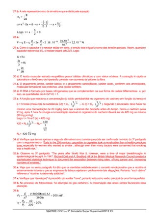 SARTRE COC — 2
o
Simulado Super Supermed/2013 23
27.b. A reta representa o eixo de simetria e que é dada pela equação
a2
b
xv


( )
0=
2
5
x=r:Logo
2
5=x
12
5
=x6+x5x=y 2
→→
28.a.
8
3
19
10
10.70
.10.6,1.2
d
U
.e2
d
U
.qE.qF 


  .N10.2,2 12
29.c. Como o capacitor e o resistor estão em série, a tensão total é igual à soma das tensões parciais. Assim, quando o
capacitor estiver sob ε/3, o resistor estará sob 2ε/3. Logo:
R3
ε2
=i
i.R=
3
ε2
i.R=U
30.d. O tecido muscular estriado esquelético possui células cilíndricas e com vários núcleos. A contração é rápida e
voluntária e o fenômeno de hipertrofia consiste num aumento de volume da fibra.
31.a. O grupamento amina, caráter básico, e o grupamento carboxilácido, caráter ácido, conferem aos aminoácidos,
moléculas formadoras das proteínas, uma caráter anfótero.
32.d. O DNA é formada por bases nitrogenadas que se complementam na sua forma de cadeia bifilamentosa e, por
isso, as quantidades de A+G/T+C = 1.
33.a. A função que relaciona a concentração do sódio pentobarbital no organismo do cachorro em função do tempo é
p = 5 horas (meia-vida da substância C(t) = Co · p
t
)
2
1
( → C (t) = Co · 5
t
)
2
1
( ). Segundo o enunciado, deve haver no
mínimo uma concentração de 20 mg/kg para que o animal não desperte antes do tempo. Como o cachorro pesa
21 kg, após 1 hora de cirurgia a concentração residual no organismo do cachorro deverá ser de 420 mg no mínimo
(20 mg por kg).
Logo: t = 1h e C (e) = 420 mg)
420 = No
5
1
)
2
1
( → No =
5
2
1
420
No = mg2420 5
34.d. Verifique que temos apenas a segunda afirmativa como correta que pode ser confirmada no início do 3
o
parágrafo
com o seguinte trecho: “Early in the 20th century, opposition to cigarettes took a moral rather than a health-conscious
tone, especially for women who wanted to smoke , although even then many doctors were concerned that smoking
was a health risk.”
35.b. Observe no 5
o
parágrafo: “The years after World War II, however, were a time of major breakthroughs in
epidemiological thought. In 1947, Richard Doll and A. Bradford Hill of the British Medical Research Council created a
sophisticated statistical technique to document the association between rising rates of lung cancer and increasing
numbers of smokers.”
36.a. Veja que no sexto parágrafo foi dito que os cientistas estabeleceram o conceito revolucionário que a nicotina é
extremamente viciante e que as empresas de tabaco rejeitaram publicamente tais alegações. Portanto: “such claims”
refere-se a “nicotine is extremely addictive”.
37.e. Verifique que “developed” é precedido do auxiliar “have”, portanto está como verbo principal de uma forma perfeita.
38.b. No processo de fotossíntese, há absorção do gás carbônico. A preservação das áreas verdes favorecerá essa
absorção.
39.b.
%.20
200
40
.200
3600
4).180000(




T
U
T
P
P
kW
s
Jkcal
T
E
P

 
