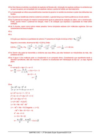 SARTRE COC — 2
o
Simulado Super Supermed/2013 24
40.b. Dois fatores envolvidos na extinção de espécies de floresta são: introdução de espécies exóticas no ambiente que
se quer recuperar, por competição com as espécies nativas; e perda de habitat, por desmatamento.
41.c. A proposição se refere aos procedimentos recentes do governo no sentido de amenizar o poder dos traficantes nas
favelas.
42.c. Quando as resistências (interna e externa) coincidem, o gerador lança sua máxima potência ao circuito externo.
43.b. O potencial de redução do metal é numericamente igual ao potencial de oxidação do cátion, com o sinal trocado.
Então, quanto menor o potencial de redução, maior o de oxidação que expressa a capacidade do metal sofrer
oxidação.
44.d. O chumbo, assim como outros metais pesados, forma compostos estáveis com moléculas orgânicas. Daí sua
característica de bioacumulação.
45.c.
46.c.
A função que relaciona a quantidade de carbono-11 presente em função do tempo é N(t) =
20
t
O
2
1
.N 





.
Segundo o enunciado, devemos ter N(t) = 0,25 No. Então:
0,25 No = 





4
1
No = No ·
20
t
2
1







4
1
=
20
t
2
1







2
2
1






=
20
t
2
1






 2 =
20
t
 t = 40 min.
47.b. Darwin não pode ter transmitido a síndrome aos seus filhos, pois eles herdaram as mitocôndrias da mãe, não
portadora da SVC.
48.b. A água é uma molécula polar e o bicarbonato é um composto iônico. Considerando que semelhante tende a
dissolver semelhante, eles são miscíveis. O carbono no bicarbonato tem hibridização do tipo sp
2
, ou seja, trigonal
plano.
49.a.
 = arc tg (2)  tgo = 2  ar = 2
ar =
x
y


 2 =
)1(
30


x
 2 (x + 1) = – 3
2x + 2 = – 3
x =
2
5
50.e.






101
4)1()2( 22
xxyxyx
yx
(x + 2)
2
+ (x + k + 1 – 1)
2
= 4
x
2
+ 4x + 4 + x
2
+ 2kx + k
2
– 4 = 0
2x
2
+ (4 + 2k)x + k
2
= 0
∆ = (4 + 2k)
2
– 4 (2) (k
2
)
∆ = 16 + 16k + 4k
2
– 8k
2
∆ = – 4k
2
+ 16k + 16 (Tangente  ∆ = 0)
– 4k
2
+ 16k + 16 = 0 (÷ – 4)
k
2
– 4k – 4 = 0
∆ = 16 + 16 = 32
k =
2
324
=
2
244
= 2 ± 2 2
 