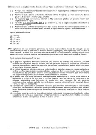 SARTRE COC — 2
o
Simulado Super Supermed/2013 3
06.Considerando as orações retiradas do texto, coloque V para as alternativas verdadeiras e F para as falsas.
( ) A oração “que está se tornando cada vez mais comum” (. 1/2) completa o sentido do termo “hábito” e
possui valor substantivo.
( ) As orações “que a pessoa se mantenha informada sobre a doença” (. 4) e “que possui uma doença
grave” (. 8) exercem a mesma função sintática.
( ) No fragmento “que pesquisam na Internet” (. 17), o elemento grifado é um pronome relativo com
função sintática de sujeito.
( ) No trecho “por não concordar com o que disseram” (. 19), a oração destacada está reduzida e
exerce função adjetiva.
( ) As orações “para confirmar a informação” (. 20) e “que foi dada” (. 20) exercem papéis distintos: a 1
a
indica circunstância de finalidade e está reduzida; a 2
a
possui função adjetiva e está desenvolvida.
Aponte a sequência correta.
a) F F V F F
b) F V F F V
c) F V V F V
d) V V V F V
e) V F F V F
07.O capitalismo, em sua crescente penetração no mundo rural mediante modos de produção que se
desenvolvem por meio da demanda de mercado externo (exportações), tem capitalizado cada vez mais a
renda da terra. Os efeitos mais marcantes têm sido a geração ou aprofundamento da desigualdade social,
evidenciando uma forma de violência, e a diferenciação quanto aos lucros oriundos da exploração da terra.
Neste contexto, é verdadeiro afirmar que:
a) os pequenos agricultores brasileiros constituem uma exceção no contexto rural do mundo, pois têm
facilidade de inserção no mercado moderno, face às aplicações de políticas públicas que favorecem a
aquisição de maquinário e estímulos financeiros que induzem à modernização agrícola e uma nova forma
de apropriação do espaço agrícola;
b) na maioria dos países latino-americanos a modernização da agricultura segue os moldes capitalistas e
tende a beneficiar apenas determinados produtos e produtores. Com a modernização ocorre a chamada
“industrialização da agricultura”, tornando-a uma atividade nitidamente empresarial, com fortalecimento
das cooperativas agrícolas que administram grande parte dessas empresas;
c) no mundo rural dos países capitalistas tecnologicamente desenvolvidos, o uso de novas técnicas e
equipamentos modernos, faz com que o produtor dependa cada vez menos da “generosidade” da
natureza, adaptando-a mais facilmente, de acordo com seus interesses. Tal fato aumentou
percentualmente a produção agrícola, eliminando desses países a pobreza alimentar, a exemplo de que
ocorreu na Índia nos últimos anos;
d) o processo de capitalização do campo tem provocado gradualmente a mercantilização da vida social no
campo, pois, de forma lenta, a autonomia que a agricultura (atividades agrícolas) até então tinha, tem sido
levada a atender a uma subordinação de novos interesses, formas de vida e de consumo típicos de áreas
urbanas;
e) a revolução verde, presente na chamada agricultura modernizada no espaço rural capitalista, modelo
baseado no uso intensivo de agrotóxicos e fertilizantes sintéticos na agricultura, tem evitado o aumento da
concentração da terra e a exploração da mão de obra no campo.
 