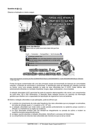 SARTRE COC — 2
o
Simulado Super Supermed/2013 4
Questões de 08 a 11.
Observe a ilustração e o texto a seguir.
(https://www.facebook.com/photo.php?fbid=523999367663327&set=a.463935863669678.112226.463932880336643&type=1&theater.
11.05.13 às 17h)
Fontes de águas contaminadas são uma das principais causas da transmissão de doenças em comunidades
carentes, a exemplo de verminoses e protozooses. A desinfecção pode ser efetuada por métodos químicos
ou físicos, como uma simples ebulição ou ação de raios ultravioleta tipo C (UVC). Estes últimos são
extremamente eficientes no combate a bactérias, fungos, algas, protozoários, vírus e levedos.
A radiação ultravioleta (UVC) germicida faz parte do espectro eletromagnético não visível, com comprimentos
de onda entre 100 e 400 nanômetros. A absorção desta radiação provoca um rearranjo da informação
genética que interfere com a capacidade de reprodução de organismos como as bactérias.
08.Sobre a radiação ultravioleta e suas aplicações, pode-se afirmar que:
a) o produto do comprimento de onda pela frequência dos raios ultravioleta que se propagam na atmosfera,
de índice de refração igual a 1, é superior a 3,0 .10
8
m/s;
b) a radiação ultravioleta que incide sobre a pele penetra profundamente na epiderme porque ocorrem a
difração e a interferência na região da incidência;
c) os raios ultravioleta emitidos pelo Sol refratam-se integralmente na camada de ozônio e incidem na
superfície terrestre perpendicularmente;
d) as algas, quando expostas a radiação ultravioleta, intensificam o processo de fotossíntese;
e) os comprimentos de onda dos raios ultravioleta são menores do que os da luz visível.
 