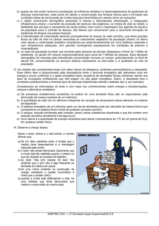SARTRE COC — 2
o
Simulado Super Supermed/2013 6
b) apesar de não existir nenhuma constatação da influência climática no desencadeamento de epidemias de
doenças transmissíveis, resta ainda em aberto a comprovação dos limiares ótimos para a formação das
condições ideais de transmissão de muitas doenças transmitidas por vetores como os mosquitos;
c) o rápido crescimento demográfico associado à intensa e desordenada urbanização, a inadequada
infraestrutura urbana, o aumento da produção de resíduos não-orgânicos, os modos de vida na cidade, a
debilidade dos serviços e campanhas de saúde pública, bem como o despreparo dos agentes de saúde e
da população para o controle da doença, são fatores que concorreram para a recorrente formação de
epidemias de dengue nos países tropicais;
d) a intensificação da urbanização decorreu principalmente do avanço do setor primário, que atraiu grandes
fluxos de mão de obra no campo, associada ao crescimento vegetativo da população urbana; no último
meio século a urbanização brasileira caracterizou-se predominantemente por uma dinâmica ordenada e
com infraestrutura adequada, com grandes contingentes populacionais em condições de pobreza e
miserabilidade;
e) no caso da população mundial, que somente após dezenas de séculos ultrapassou o limiar de 1 bilhão de
habitantes, no século XX cresceu exponencialmente para cerca de 7 bilhões de pessoas. Essa elevação
demográfica foi marcada pela intensificada concentração humana no campo, particularmente no final do
século XX, comprometendo os serviços básicos necessários ao bem-estar e à qualidade de vida da
população.
13. As cidades são consideradas locais com altos índices de tabagismo, acidentes automobilísticos e obesidade.
Esse último fator é proporcionado pela discrepância entre o acúmulo energético alto (alimentos ricos em
energia e pouco nutritivos) e o gasto energético baixo (ausência de atividades físicas rotineiras) devido aos
tipos de ocupações profissionais que não exigem um alto gasto energético. Assim, a obesidade leva a
condições predisponentes a diversos tipos de doenças (hipertensão arterial e diabetes tipo II, por exemplo).
Considerando as informações do texto e com base nos conhecimentos sobre energia e transformações,
marque a alternativa verdadeira.
a) Os processos endotérmicos envolvidos na prática de uma atividade física são os responsáveis pela
diminuição da massa corpórea de um indivíduo.
b) A quantidade de calor de um alimento independe da variação da temperatura desse alimento no instante
da deglutição.
c) O balanço energético de um indivíduo após um dia de atividades pode ser calculado da mesma forma que
comparamos os estados final e inicial de qualquer processo químico.
d) O sangue, solução bombeada pelo coração, possui várias substâncias dissolvidas o que lhe confere uma
pressão osmótica semelhante à da água pura.
e) Uma caloria é a quantidade de energia necessária para elevar a temperatura de 1
o
C de um grama de H2O,
em qualquer estado físico.
14. Observe a charge abaixo.
Sobre o texto verbal e o não-verbal, é correto
afirmar que:
a) há um claro paradoxo entre a função que o
médico deve desempenhar e a mensagem
colocada pela morte;
b) o texto não-verbal demonstra claramente que
a morte está tão satisfeita quanto o médico no
que diz respeito ao excesso de trabalho;
c) ao dizer “não erre nesses 30 dias” fica
evidente que o erro não é algo frequente na
atividade do médico em pauta;
d) há uma crítica evidente na construção da
charge, entretanto o caráter humorístico é
maior que o caráter crítico;
e) quando a morte está defendendo a vida, há
uma antítese que tenta demonstrar que
médico e morte estão do mesmo lado.
 